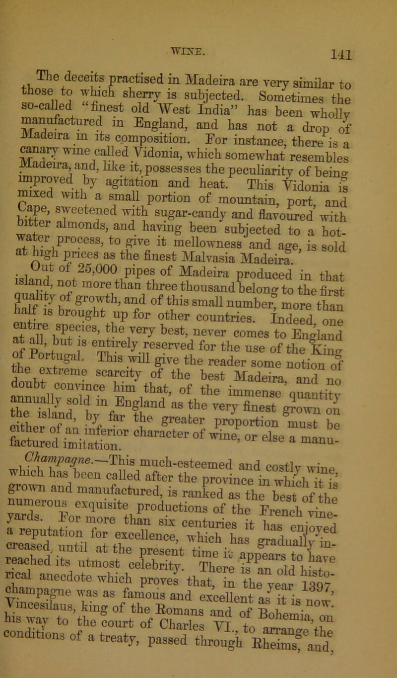 T1 ic deceits practised in Madeira are very similar to S0®enT^lch ,sh®IX“ subjected. Sometimes the so-called finest old West India” has been wholly manufactured m England, and has not a drop of Madeira in its composition. Eor instance, there is a canary wme called Yidonia, which somewhat resembles Madeira, and, like it, possesses the peculiarity of beino- improved, by a^ltatlon and heat. This Yidonia is mixed with a small portion of mountain, port, and biSS Tetefd sugar-candy and flavoured with bitter almonds, and haying been subjected to a hot- r process, to give it mellowness and age, is sold at high prices as the finest Malvasia Madeira islS? 01 25,000 pipes of Madeira produced in that island, not more than three thousand belong to the first 3 ,° >?row^h, and of this small number more than hatf is brought up for other countries. Indeed one at alT hnfCiea’ ?e7ery best’ never comes to England nf p ’ but 8 e^lrely reserved for the use of the Kim? thePevfUga ' T llS Wil1 give the reader s°me notion of Siftreme scarcity Of the best Madeira, and no doubt convince him that, of the immense ouantitv annuaUy sold m England as the very finest g?own on either nf ’ ' f ^ greater proportion must be facteed araCto °f °r dse a Champagne.—This much-esteemed and costly wine which has been called after the province in which if ?« nun^1 and manufectured, is ranked as the best of the umerous exquisite productions of the French vine yards, lor more than six centuries if 1. • me, a reputation for excellence whieh i iaS, e]?J07ed creased, until atSTZSt^:^ gradua% m- reached its utmost celebrity. There ifKuJ™ rical anecdote which proves that, in the year lqqy champagne was as famous and excellent as it is ’ Ymcesilaus, king of the Romans and of Bohemi, his way to the court of Charles VT f„ emia’ ?n conditions of a treat,,