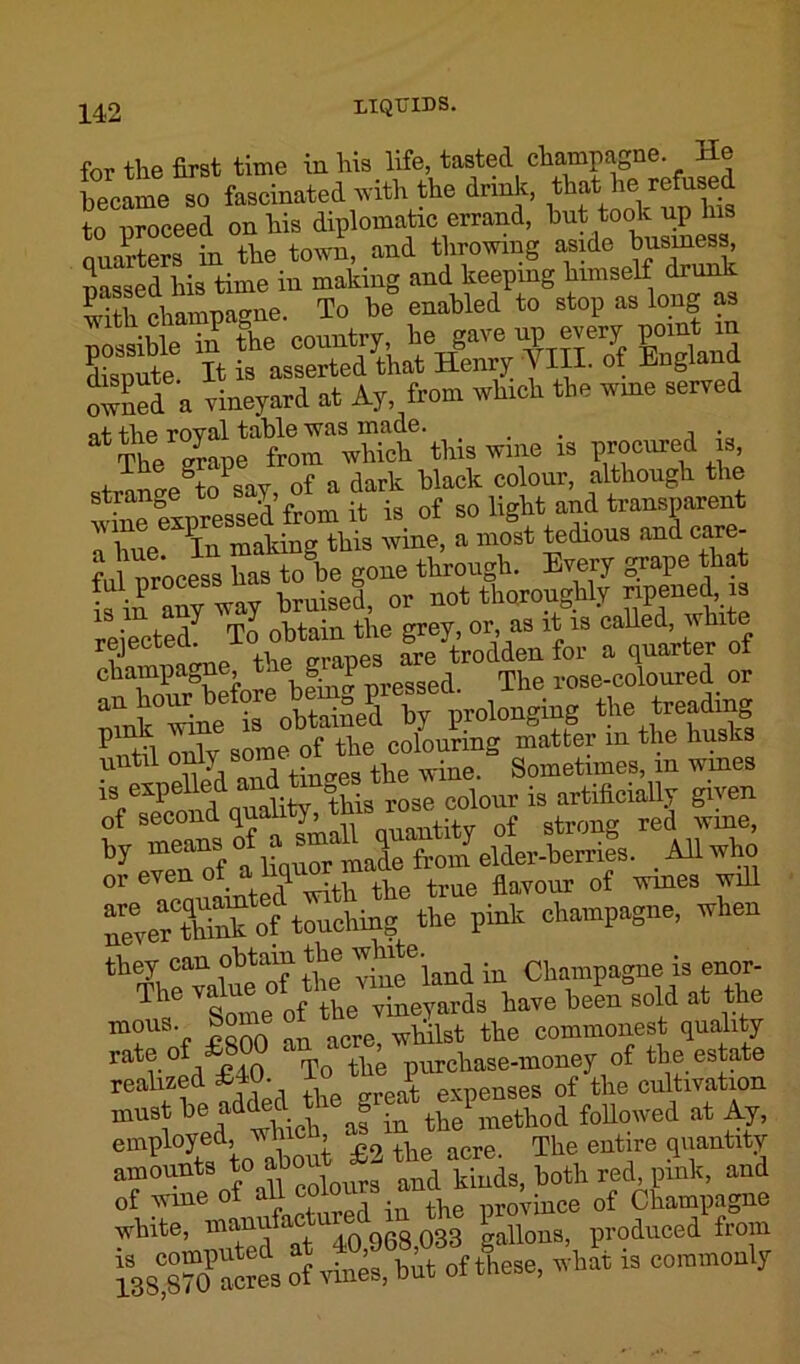 for the first time in his life, tasted champagne. He became so fascinated with the drink that to proceed on his diplomatic errand, but took up tos Quarters in the town, and throwing aside business, massed his time in making and keeping himself drunk P^i inmoLue To be enabled to stop as long as country, he gave up every point m Cute It it asserted that Henry Till, of England owned a vineyard at Ay, from winch the wme served lUl ™;e “ PmCllreh tfe i iltnw of a dark black colour, although the wine expressed from it is of so light and transparent a hue In making this wine, a most tedious and care- ful orocess has to be gone through. Every -rape that ful process nas b ^ not thoroughly npened, w is m any O ti\e grey, or, as it is called, white rejected. Tc> ™ yt’roc{den for a quarter of champagne, t! g P d The rose-coloured or an hour before lem P OTolonging the treading P'i Xsime oT the colouring matter in the busies r^ given of second quahty^ °of strong red wine, Crffuctuormale from elder-berries. .AH who 0r tainted With the true flavour of wines will ^erXk of touching the pink champagne, when they can obtain the 'vhite. Champagne is enor- ^ tome of he vTneyards have heL sold at the m0U r Sftnn an acre wliilst the commonest quality rate of £800 an * , urchase-money of the estate realized £10. i J expenses of the cultivation must he the method followed at Ay, employed, which ^ ^ J|ie entire quantity amounts to^ and kiuds, both red, pink, and of wme o .. v -n Cie province of Champagne white, manuf gallons, produced from issTotcres of rtnet hut of &m, what is commonly