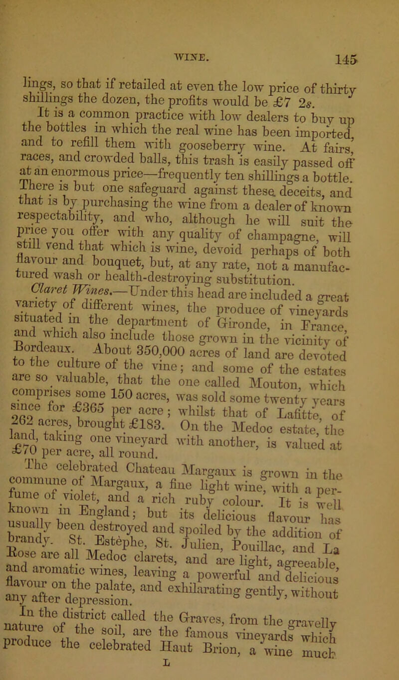 lings, so that if retailed at even the low price of thirty- shillings the dozen, the profits would be £7 2s. It is a common practice with low dealers to buy up the bottles in which the real wine has been imported and to refill them with gooseberry wine. At fairs1 races, and crowded balls, this trash is easily passed off at an enormous price—frequently ten shillings a bottle. Ihere is but one safeguard against these, deceits, and that is by purchasing the wine from a dealer of known respectability, and who, although he will suit the price you offer with any quality of champagne, will still vend that which is wine, devoid perhaps of both flavour and bouquet, but, at any rate, not a manufac- tured wash or health-destroying substitution. Claret Wines. Under this head are included a great variety of different wines, the produce of vineyards situated in the _ department of Gironde, in France and which also include those grown in the vicinity of Bordeaux. About 350,000 acres of laud are devoted to tin; culture of the vine; and some of the estates are so valuable, that the one called Mouton which comprises some 150 acres, was sold some twenty years since for £365 per acre; whilst that of Lafitte, of 262-es, brought £483 On the Medoc estate, the £70ner nnS °n?™yfd Wlth mother, is valued at per acre, all round. The celebrated Chateau Margaux is grown in the commune of Margaux, a fine light wine! with a per fume of violet, and a rich ruby colour. It is well known in England; but its delicious flavour has feS 1“ d4STcl nd sffed % the addition 'of ui an ay. bt. Estephe, St. Julien PonilW nnri t„ Kose are all Medoc clarets, and are light, agreeable and aromatic wines, leaving a powerful and delicious ^7 afte^depTsiom ^ ***^8 gently, without ,In the district called the Graves, from the -ravellv nature of the soil, are the famous vineyards which produce the celebrated Haut Brion, aS muck