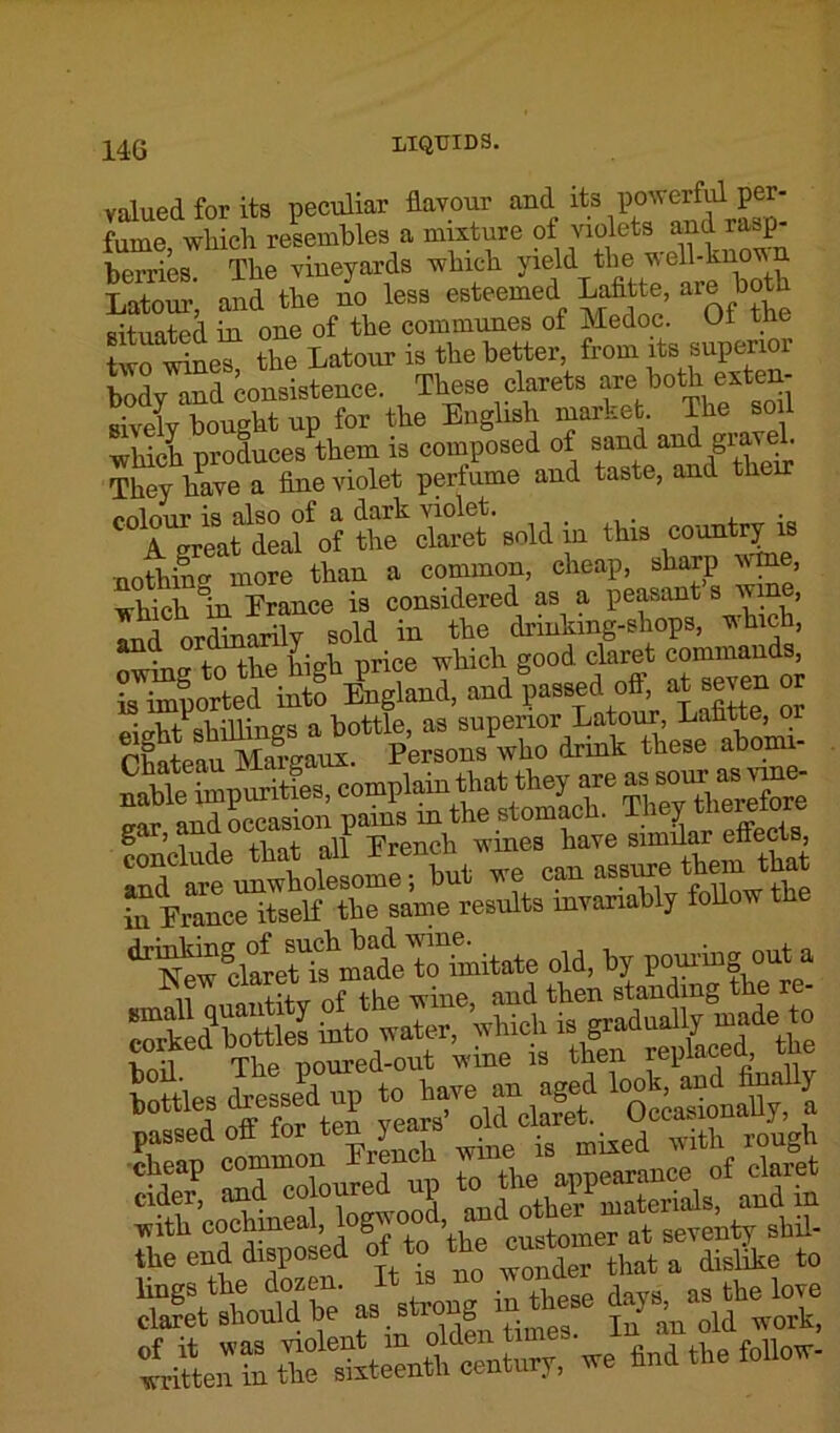 valued for its peculiar flavour and its powerful per- fume which resembles a mixture of violets and rasp- berries The vineyards which yield the well-known LatoS; and the L less esteemed Lafltte are both situated in one of the communes of Medoc. Ut tne twotine? the Latour is the better, from its superior body^nd consistence. These clarets are both exten- sively bought up for the English market. The soil which produces them is composed of sand and gravel. They have a fine violet perfume and taste, and their CTgreatadLf of ttectret sold in this county nothin o' more than a common, cheap, sharp Mine, which In Erance is considered as a peasant s wine, LdOrdinarily sold in the drinking-shops, which, in Erance itself the same results mvariahly follow th ^wclaLr^madeirSiitate old, by pouringouta Lnil The noured-out wine is then replaced, ‘’“tdottloftel ^roldhS1 Oo^pUy. a the end disposed of to the enstomer^ ^ ^ ^ ttShe as.st.Jg in th?e ^LTS^t^n^wehndthefoho.-