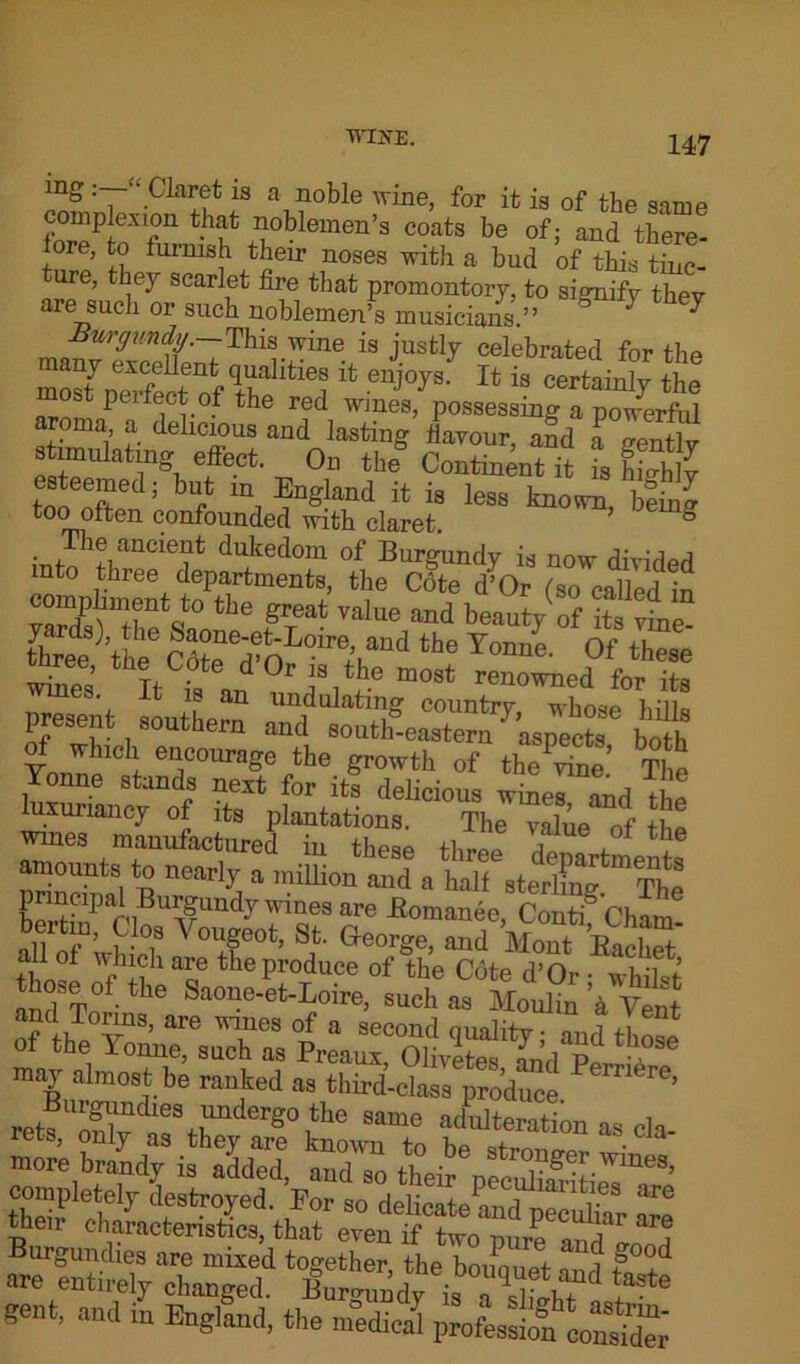 mg : ■ Claret is a noble wine, for it is of tbe same complexion that noblemen’s coats be of j and there- fore, to furnish their noses with a bud of this tinc- ture, they scarlet fire that promontory, to signify they are such or such noblemen’s musicians.” 7 7 Burgundy.—This wine is justly celebrated for the SerSof 9rt'lJltie? enj°y3- Xt is certainly the most perfect of the red wines, possessing a powerful roma a delicious and lasting flavour, and a gently simulating effect. On the Continent it is Whly esteemed; but m England it is less known bein^ too often confounded with claret & The ancient dukedom of Burgundy is now divided into three departments, the Cote d’Or (so called in vaSS’TV° thG ^ Value and beauty of its^T- three the the Tonne' 0f these wbes It 2**°'» the most renowned for its present souths” boih luxuriancy of its plantations. The value of the wines manufactured in these three It, * * amounts to nearly a million and a half sterlmg Tho principal Burgundy wines are Bomanee, Contf'ciiam? all of*wh T ^ °Ife0t’ S,t- Geor§e> and Mont Backet £ a£e the produce of the Cote d’Or ■ whilrf and&T° ' Saone-et-Loire, such as Moulin 'a Vent and Towns, are wines of a second quality • and those of the Yonne, such as Preaux, Olivets L’a p • • may almost be ranked as third’class pXce e’ ret?3v ‘f H 8°,tie Mme obliteration as cla- xucs, only as they are known to be • more brandy is added, and so their pSET’ completely destroyed. For so delicate and^pecubar a~ their characteristics, that even if two pure and loop Burgundies are mixed together the hmLmi i P°°d « entirely changed, fiurm,ndyis ^te gent, and in England, the medical profe^ofcoSi