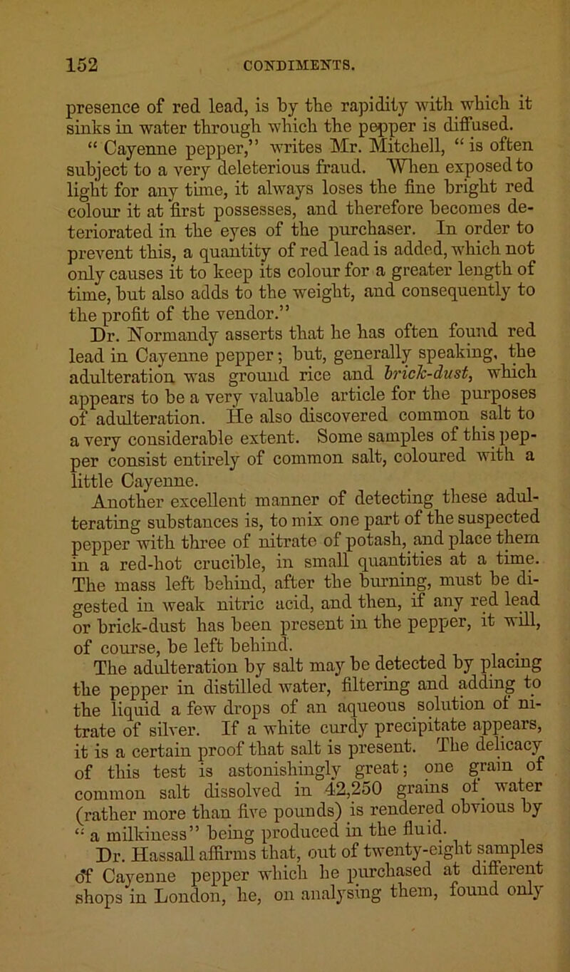 presence of red lead, is by tbe rapidity with which it sinks in water through which the pepper is diffused. “ Cayenne pepper,” writes Mr. Mitchell, “is often subject to a very deleterious fraud. When exposed to light for any tune, it always loses the fine bright red colour it at first possesses,' and therefore becomes de- teriorated in the eyes of the purchaser. In order to prevent this, a quantity of red lead is added, which not only causes it to keep its colour for a greater length of time, but also adds to the weight, and consequently to the profit of the vendor.” Dr. Normandy asserts that he has often found red lead in Cayenne pepper; but, generally speaking, the adulteration was ground rice and bride-dust, which appears to be a very valuable article for the purposes of adulteration. He also discovered common salt to a very considerable extent. Some samples of this pep- per consist entirely of common salt, coloured with a little Cayenne. Another excellent manner of detecting these adul- terating substances is, to mix one part of the suspected pepper with three of nitrate of potash, and place them in a red-hot crucible, in small quantities at a time. The mass left behind, after the binning, must be di- gested in weak nitric acid, and then, if any red lead or brick-dust has been present in the pepper, it will, of course, be left behind. The adulteration by salt may be detected by placing the pepper in distilled water, filtering and adding to the liquid a few drops of an aqueous solution ol ni- trate of silver. If a white curdy precipitate appears, it is a certain proof that salt is present. The delicacy of this test is astonishingly great; one grain of common salt dissolved in 42,250 grains ol. water (rather more than five pounds) is rendered obvious by “ a milkiness” being produced in the fluid. Dr. Hassall affirms that, out of twenty-eight samples of Cayenne pepper which he purchased at different shops in London, he, on analysing them, found only