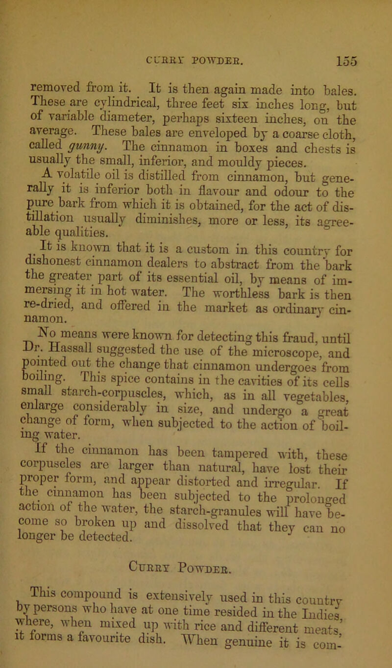 removed from it. It is then again made into bales. These are cylindrical, three feet six inches long, but of variable diameter, perhaps sixteen inches, on the average. These bales are enveloped by a coarse cloth, called gunny. The cinnamon in boxes and chests is usually the small, inferior, and mouldy pieces. A volatile oil is distilled from cinnamon, hut gene- rally it is inferior both in flavour and odour to the pure bark from which it is obtained, for the act of dis- tillation usually diminishes, more or less, its agree- able qualities. It is known that it is a custom in this country for dishonest cinnamon dealers to abstract from the bark the greater part of its essential oil, by means of im- mersing it in hot water. The worthless bark is then re-dried, and offered in the market as ordinary cin- namon. J No means were known for detecting this fraud, until Ur. Hassall suggested the use of the microscope, and pointed out the change that cinnamon undergoes from boiling. This spice contains in the cavities of its cells small starch-corpuscles, which, as in all vegetables, enlarge considerably in size, and undergo a great change of form, when subjected to the action of boil- ing water. If the cinnamon has been tampered with these corpuscles are larger than natural, have lost their proper form, and appear distorted and irregular If the cinnamon has been subjected to the prolonged action of the water, the starch-granules will have be- come so broken up and dissolved that they can no longer be detected. Curry Powder. This compound is extensively used in this country by persons who have at one time resided in the Indies where, when mixed up with rice and different meats’ it forms a favourite dish. When genuine it is com-
