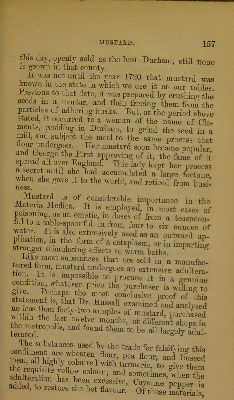 this day, openly sold as the best Durham, still none is grown in that county. It was not until the year 1720 that mustard was known in the state in which we use it at our tables. Previous to that date, it was prepared by crushing the seeds m a mortar, and then freeing them from the particles ot adhering husks. But, at the period above stated, it occurred to a woman of the name of Cle- ments, residing in Durham, to grind the seed in a mill, and subject the meal to the same process that flour undergoes. Her mustard soon became popular and George the First approving of it, the fame of it spread all over England. This lady kept her process a secret until she had accumulated a large fortune when she gave it to the world, and retired from busi- ness. Mustard is of considerable importance in the lateria Medica. It is employed, in most cases of poisomng as an emetic, in doses of from a teaspoon- water Tfh-®'8?0011^1 m f™m four t0 ounces of ■ft ater; It is also extensively used as an outward an plication, in the form of a cataplasm, or in imparting stronger stimulating effects to warm baths 1 S Bike most substances that are sold in a manufac- tured form, mustard undergoes an extensive adultera- 1Si ™P°sslble to procure it in a genuine conditmn, whatever price the purchaser is willing to S, f' Perhaps the most conclusive proof of this noLTe Vhfat?r- HassaU examined^and analysed no less than forty-two samples of mustard, purchased aSt tje3Ve months> at different shops in terated P ’ ^ °imd them to be 311 largelJ adul- substances used by the trade for falsifying this condiment are wheaten flour Dea flmir- i; j meal, all highly coloured with’ turmeric, to give them adnlteqUf1?lte rUT colour 5 and sometimes, when ti e adidteration has been excessive, Cayenne ’pepper is added, to restore the hot flavour. Of these materials,