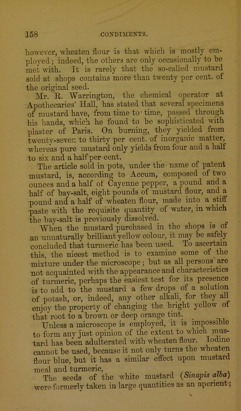 however, wheaten flour is that which is mostly em- ployed ; indeed, the others are only occasionally to be met with. It is rarely that the so-called mustard sold at shops contains more than twenty per cent, of the original seed. Mr. E. Warrington, the chemical operator at Apothecaries’ Hall, has stated that several specimens of mustard have, from time to • time, passed through his hands, which he found to be sophisticated with plaster of Paris. On burning, they yielded from twenty-seven to thirty per cent, of inorganic matter, whereas pure mustard only yields from four and a half to six and. a half per cent. The article sold in pots, under the name of patent mustard, is, according to Accum, composed of two ounces and a half of Cayenne pepper, a pound and a half of hay-salt, eight pounds of mustard flour, and a pound and a half of wheaten flour, made into a stiff paste with the requisite quantity of water, in which the bay-salt is previously dissolved. When the mustard purchased in the shops is of an unnaturally brilliant yellow colour, it may be safely concluded that turmeric has been used. To ascertain this, the nicest method is to examine some of the mixture under the microscope; but as all persons are not acquainted with the appearance and characteristics of turmeric, perhaps the easiest test for its presence is to add to the mustard a few drops of a solution of potash, or, indeed, any other alkali, for they all enjoy the property of changing the bright yellow of that root to a brown or deep orange tint. Unless a microscope is employed, it is impossible to form any just opinion of the extent to which mus- tard has been adulterated with wheaten flour. Iodme cannot be used, because it not only turns the wheaten flour blue, but it has a similar effect upon mustard meal and turmeric, . The seeds of the white mustard (Smapis alba) were formerly taken in large quantities as an aperient;