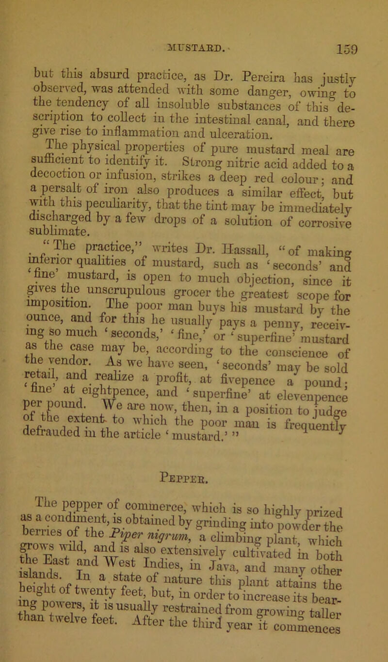 but this absurd practice, as Dr. Pereira has justly observed, was attended with some danger, owiiio- to the tendency of all insoluble substances of this& de- scription to. collect in the intestinal canal, and there give rise to inflammation and ulceration. The physical properties of pure mustard meal are sufficientto identify it. Strong nitric acid added to a decoction or infusion, strikes a deep red colour; and a persalt of iron also produces a similar effect but with this peculiarity, that the tint may be immediately discharged by a few drops of a solution of corrosive sublimate. . “The practice,” writes Dr. Ilassall, “ of making interior qualities, of mustard, such as ‘seconds’ and ne mustard, is open to much objection, since it gives the unscrupulous grocer the greatest scope for imposition. The poor man buys his mustard by the ounce, and for this he usually pays a penny, receiv- ing s0 much ‘seconds,’ ‘ Wo? ‘ supeWmSSd as the case may be, according to the conscience of the vendor. As we have seen, ‘ seconds’ may be sold retail, and realize a profit, at fivepence a pound- fine at eightpence, and ‘ superfine’ at elevenpence per pound We are now, then, in a position to fudge of the extent ‘o why* the poor mL is frequently defiauded in the article 6 mustard.’ n Pepper. The pepper of commerce, which is so highly prized hy S™diHS ^opowder the Denies ot the Piper nigrum, a climbing plant, which the EaA ^18,ar ,extensivel7 cultivated in both the East and West Indies, m Java, and many other isknds. In a state of nature this plant attains the height of twenty feet but, in order ^increase its bear! thnrft f8’ r 1!USU;1.-7 restrained from growing taller than twelve feet. After the third year it commences