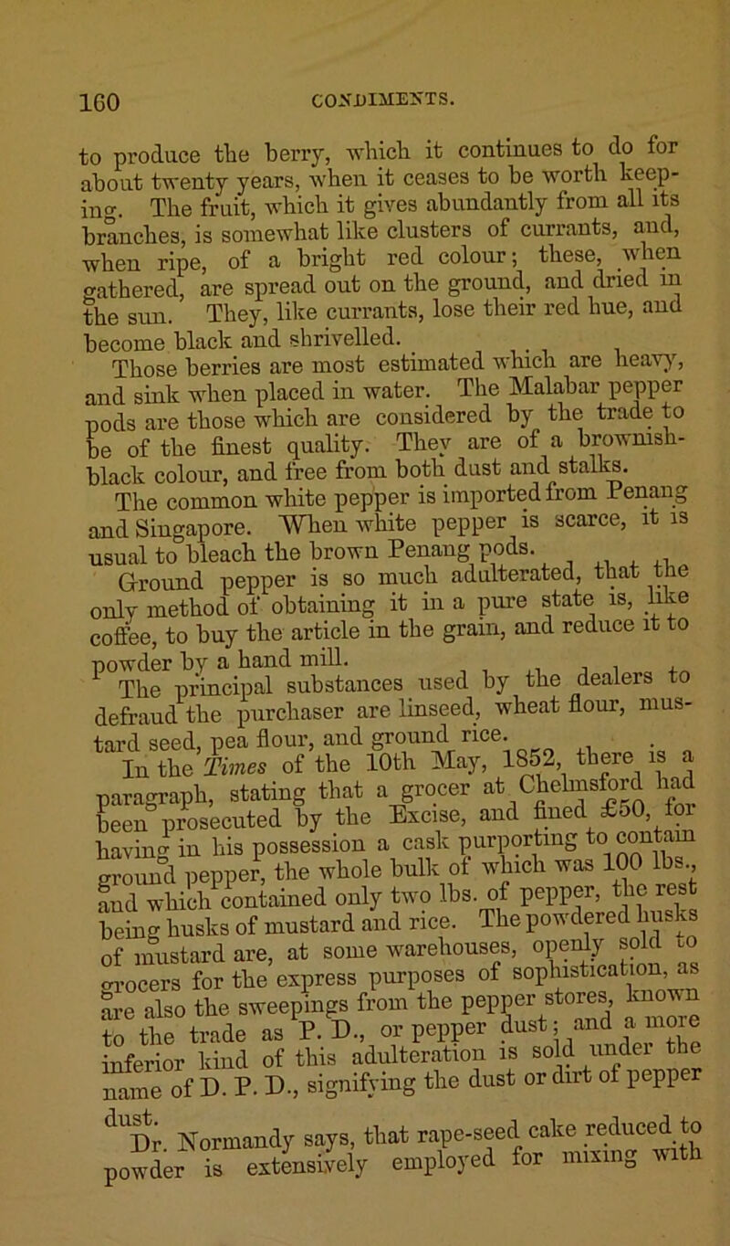 to produce the berry, which it continues to do for about twenty years, when it ceases to be worth keep- ing The fruit, which it gives abundantly from all its branches, is somewhat like clusters of currants, and, when ripe, of a bright red colour; these, when gathered, are spread out on the ground, and dried in the sun. They, like currants, lose their red hue, and become black and shrivelled. _ Those berries are most estimated which are heavy, and sink when placed in water. The Malabar pepper nods are those which are considered by the trade to be of the finest quality. They are of a brownish- black colour, and free from both dust and stalks. The common white pepper is imported from Penang and Singapore. When white pepper is scarce, it is usual to bleach the brown Penang pods. Ground pepper is so much adulterated, that the only method of obtaining it in a pure state is, like coffee, to buy the article in the gram, and reduce it to powder by a hand mill. The principal substances used by the dealers to defraud the purchaser are linseed, wheat flour, mus- tard seed, pea flour, and ground rice. Iu the Times of the 10th May, 1852 there is a paragraph, stating that a grocer at Chcbnsford had been prosecuted by the Excise, and fined £50, having in his possession a cask purporting to contain ground pepper, the whole bulk of which was IOC• lbs. and which contained only two lbs. of pepper, the rest being husks of mustard and rice. The powdered husks of mustard are, at some warehouses, openly sold to grocers for the express purposes of sophistication as are also the sweepings from the pepper stores, known to the trade as P. D., or pepper dust; and a more inferior kind of this adulteration is sold under the name of D. P. D., signifying the dust or dirt of pepper dUDr Normandy says, that rape-seed cake reduced to powder is extensively employed for mixing with