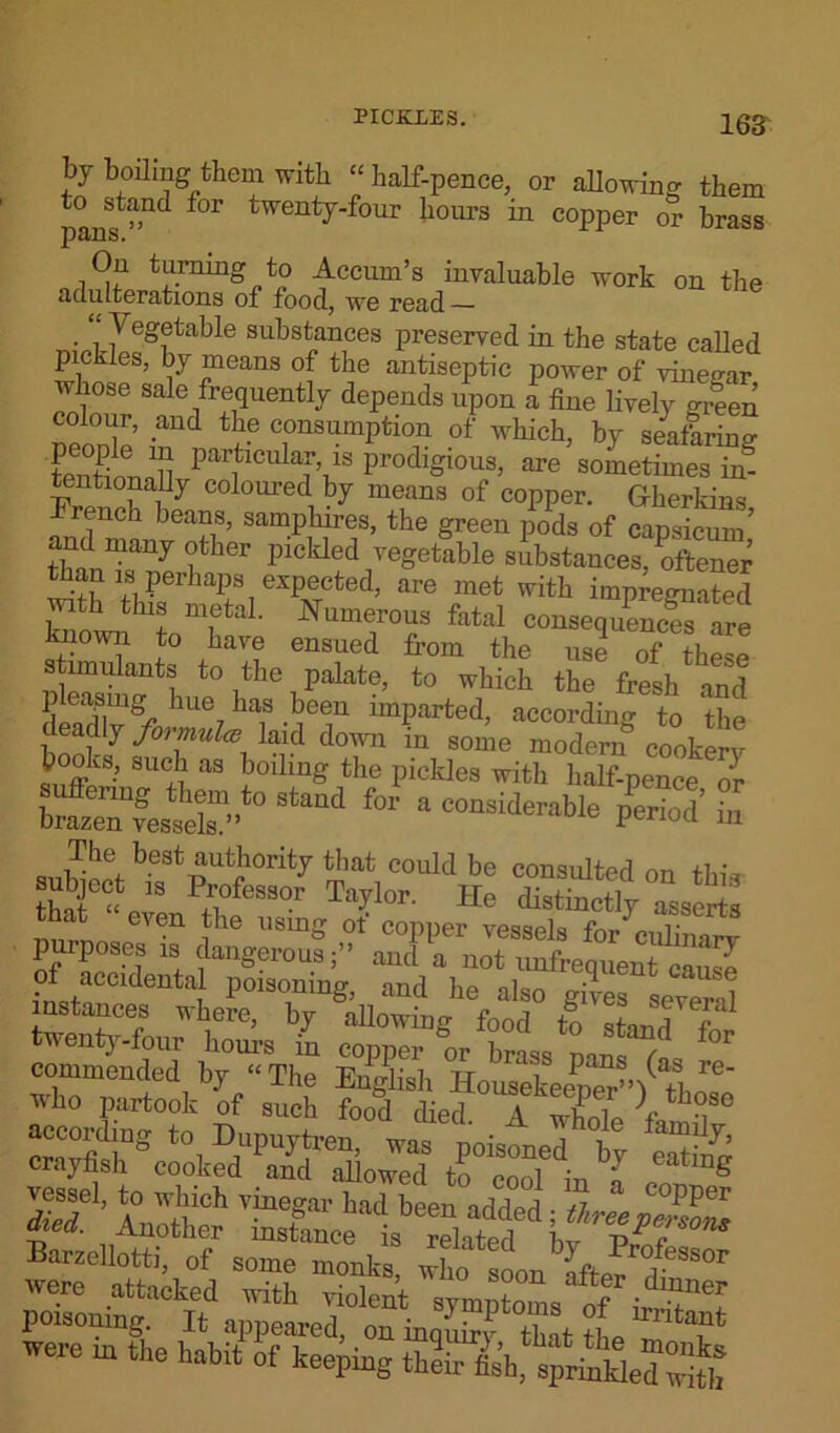 PICKLES. 16S bj boiling them with “half-pence, or allowing them panst”ld f°r twentT'four tours in copper or brass On turning to Acciun’s invaluable work on the adulterations of food, we read . i Vegetable substances preserved in the state called pickles, by means of the antiseptic power of vinegar whose sale frequently depends upon a fine lively m’een colour, and the consumption of which, by seaferW tentionnll parf1Cula;’1S Prodigious, are sometimes in- tentionally coloured by means of copper. Gherkins French beans, samphires, the green pods of capsicum’ and many other pickled vegetable substances, oftener than is perhaps expected, are met with imprecated with this metal. Numerous fatal consequences are known to have ensued from the use of these stimulants to the palate, to which the fresh and pleaping hue has been imparted, according to the deacUy formula; laid down in some modern cookerv b oks, such as boiling the pickles with half-pence or Sta“d f0r a COnsideraUe period iii The best authority that coidd be consulted ™ +1 • 10,1 K' u8mg ot copper vessels for culiiiarv purpose, „ dangerousand a not unfrequent2 of aecUenta poisoning, and he also givesseveral instances where, by allowing food to f twenty-four horn’s in copper or brass nans i °r commended by “The English HousekeeS’Wl ■who partook of such food died A wLIp 1 ^ were inThe habftTkL^g