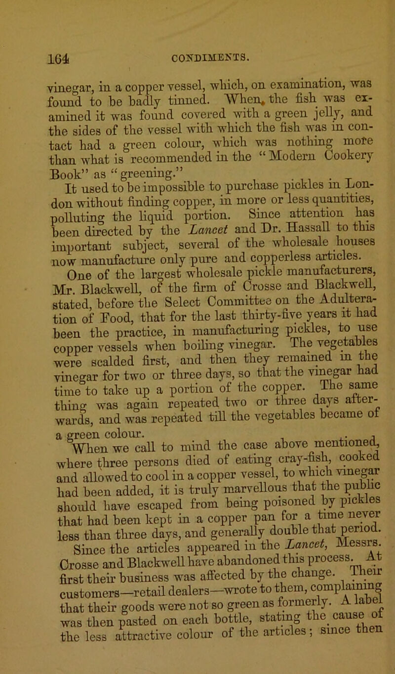 vinegar, in a copper vessel, winch, on examination, was found to be badly tinned. When* the fish was ex- amined it was found covered with a green jelly, and the sides of the vessel with which the fish was in con- tact had a green colour, which was nothing more than what is recommended in the “ Modern Cookery Book” as “ greening.” It used to be impossible to purchase pickles in Con- don without finding copper, in more or less quantities, polluting the liquid portion. Since attention has been directed by the Lancet and Dr. Hassall to this important subject, several of the wholesale houses now manufacture only pure and copperless articles. One of the largest wholesale pickle manufacturers, Mr. Blackwell, of the firm of Crosse and Blackwell, stated, before the Select Committee on the Adultera- tion of Food, that for the last thirty-five years it had been the practice, in manufacturing pickles, to use copper vessels when boiling vinegar. The vegetables were scalded first, and then they remained m the vinegar for two or three days, so that the vinegar had. time to take up a portion of the copper. The same thing was again repeated two or three days after- wards, and was repeated till the vegetables became ot a green colour. . , When we call to mind the case above mentioned, where three persons died of eating cray-fisli, cooked and allowed to cool in a copper vessel, to which vinegar had been added, it is truly marvellous that the public should have escaped from being poisoned by pickles that had been kept in a copper pan for a time never less than three days, and generally double that period. Since the articles appeared m the Lancet, luessr . Crosse and Blackwell have abandoned this process. At first their business was affected by the change. Then customers—retail dealers—wrote to them, complaining that their goods were not so green as formerly. A lab was then pasted on each bottle, stating the. cause ot the less attractive colour of the articles; since then