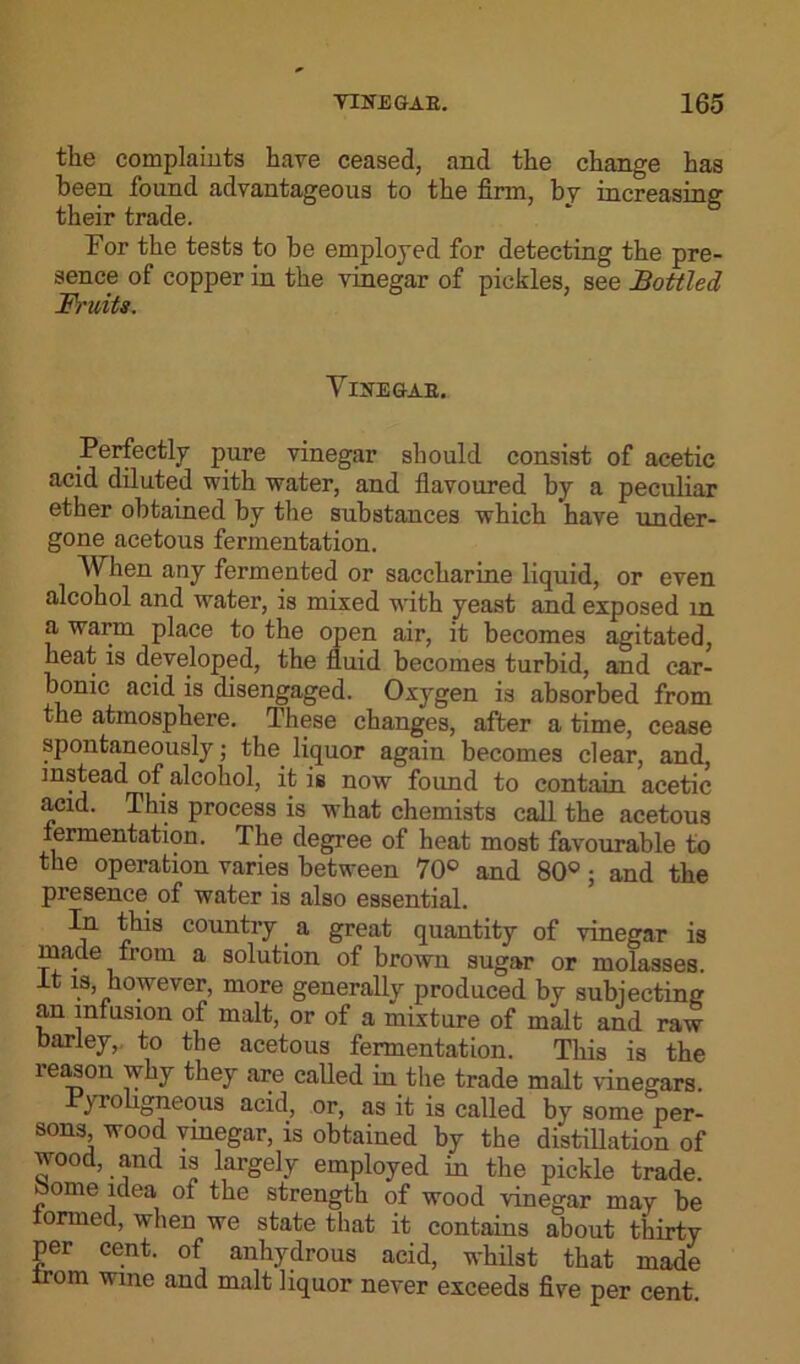 the complaints have ceased, and the change has been found advantageous to the firm, by increasing their trade. For the tests to be employed for detecting the pre- sence of copper in the vinegar of pickles, see Bottled F/'uits. Yiitggab. Perfectly pure vinegar should consist of acetic acid diluted with water, and flavoured by a peculiar ether obtained by the substances which have under- gone acetous fermentation. When any fermented or saccharine liquid, or even alcohol and water, is mixed writh yeast and exposed in a warm place to the open air, it becomes agitated, heat is developed, the fluid becomes turbid, and car- bonic acid is disengaged. Oxygen is absorbed from the atmosphere. These changes, after a time, cease spontaneously; the. liquor again becomes clear, and, instead of alcohol, it is now found to contain acetic acid. This process is what chemists call the acetous fermentation. The degree of heat most favourable to the operation varies between 70° and 80°; and the presence of water is also essential. In this country a great quantity of vinegar is made from a solution of brown sugar or molasses, it is however, more generally produced by subjecting an infusion of malt, or of a mixture of malt and raw barley, to the acetous fermentation. This is the leason why they are called in the trade malt vinegars Pyroligneous acid, or, as it is called by some per- sons wood vinegar, is obtained by the distillation of wood, and is largely employed in the pickle trade. ome idea ot the strength of wood vinegar may be formed, when we state that it contains about thirty per cent, of anhydrous acid, whilst that made trom wine and malt liquor never exceeds five per cent.