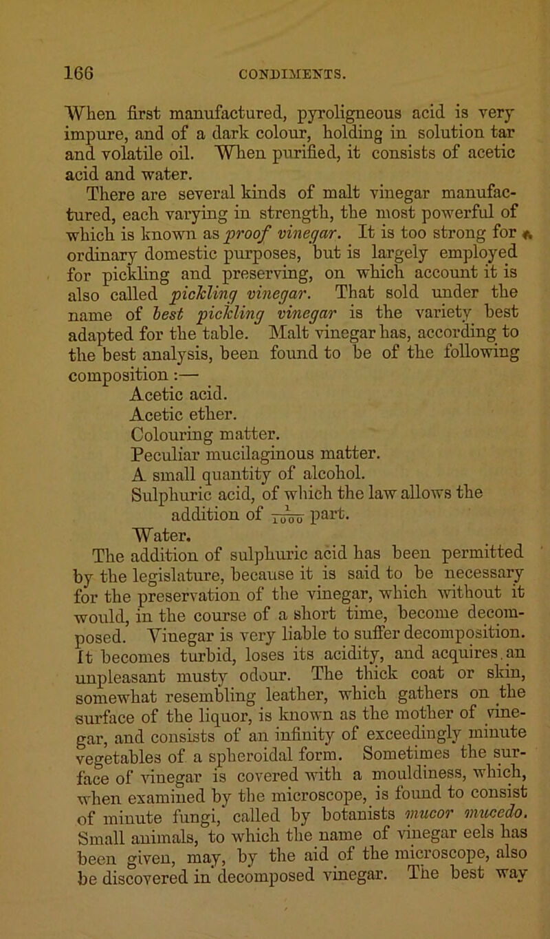 When first manufactured, pyroligneous acid is very impure, and of a dark colour, holding in solution tar and volatile oil. When purified, it consists of acetic acid and water. There are several kinds of malt vinegar manufac- tured, each varying in strength, the most powerful of which is known as proof vinegar. It is too strong for * ordinary domestic purposes, but is largely employed for pickling and preserving, on which account it is also called pickling vinegar. That sold under the name of best pickling vinegar is the variety best adapted for the table. Malt vinegar has, according to the best analysis, been found to be of the following composition:— Acetic acid. Acetic ether. Colouring matter. Peculiar mucilaginous matter. A small quantity of alcohol. Sulphuric acid, of which the law allows the addition of rum part. Water, The addition of sulphuric acid has been permitted by the legislature, because it is said to be necessary for the preservation of the vinegar, which without it would, in the course of a short time, become decom- posed. Vinegar is very liable to suffer decomposition. It becomes turbid, loses its acidity, and acquires, an unpleasant musty odour. The thick coat or skin, somewhat resembling leather, which gathers on the surface of the liquor, is known as the mother of vine- gar, and consists of an infinity of exceedingly minute vegetables of a spheroidal form. Sometimes the sur- face of vinegar is covered with a mouldiness, which, when examined by the microscope, is lound to consist of minute fungi, called by botanists mucor mucedo. Small animals, to which the name of vinegar eels has been given, may, by the aid of the microscope, also be discovered in decomposed vinegar. The best way