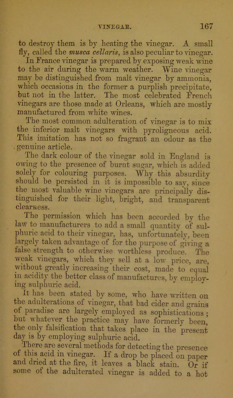 to destroy them is by beating the vinegar. A small fly, called the rnusca cellaris, is also peculiar to vinegar. In France vinegar is prepared by exposing weak wine to the air during the warm weather. Wine vinegar may be distinguished from malt vinegar by ammonia, which occasions in the former a purplish precipitate, but not in the latter. The most celebrated French vinegars are those made at Orleans, which are mostly manufactured from white wines. The most common adulteration of vinegar is to mix the inferior malt vinegars with pyroligneous acid. This imitation has not so fragrant an odour as the «genuine article. The dark colour of the vinegar sold in England is owing to the presence of burnt sugar, Avhich is added solely for colouring purposes. Why this absurdity should be persisted in it is impossible to say, since the most valuable wine vinegars are principally dis- tinguished for their light, bright, and transparent clearness. The permission which has been accorded by the law to manufacturers to add a small quantity of sul- phuric acid to their vinegar, has, unfortunately, been largely taken advantage of for the purpose of giving a false strength to otherwise worthless produce. The weak vinegars, which they sell at a low price, are, without greatly increasing‘their cost, made to equal in acidity the better class of manufactures, by emplov- ing sulphuric acid. It has been stated by some, who have written on the adulterations of vinegar, that bad cider and grains of paradise are largely employed as sophistications ; but whatever the practice may have formerly been, the only falsification that takes place in the present day is by employing sulphuric acid. 'There are several methods for detecting the presence of this acid in vinegar. If a drop be placed on paper and dried at the fire, it leaves a black stain. Or if some of the adulterated vinegar is added to a hot
