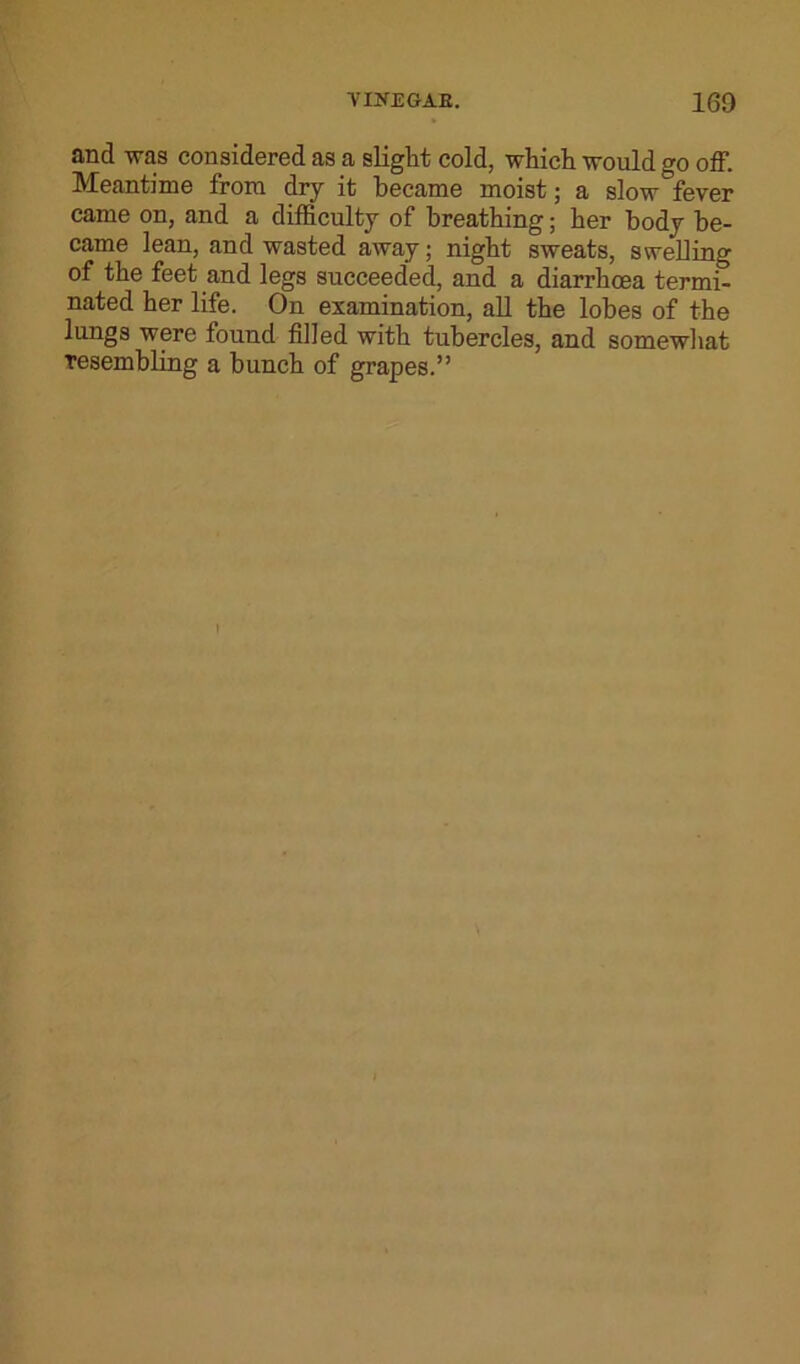 VIIfEGAE. 160 and was considered as a slight cold, which would go off. Meantime from dry it became moist; a slow fever came on, and a difficulty of breathing; her body be- came lean, and wasted away; night sweats, swelling of the feet and legs succeeded, and a diarrhoea termi° nated her life. On examination, all the lobes of the lungs were found filled with tubercles, and somewhat tesembling a bunch of grapes.”