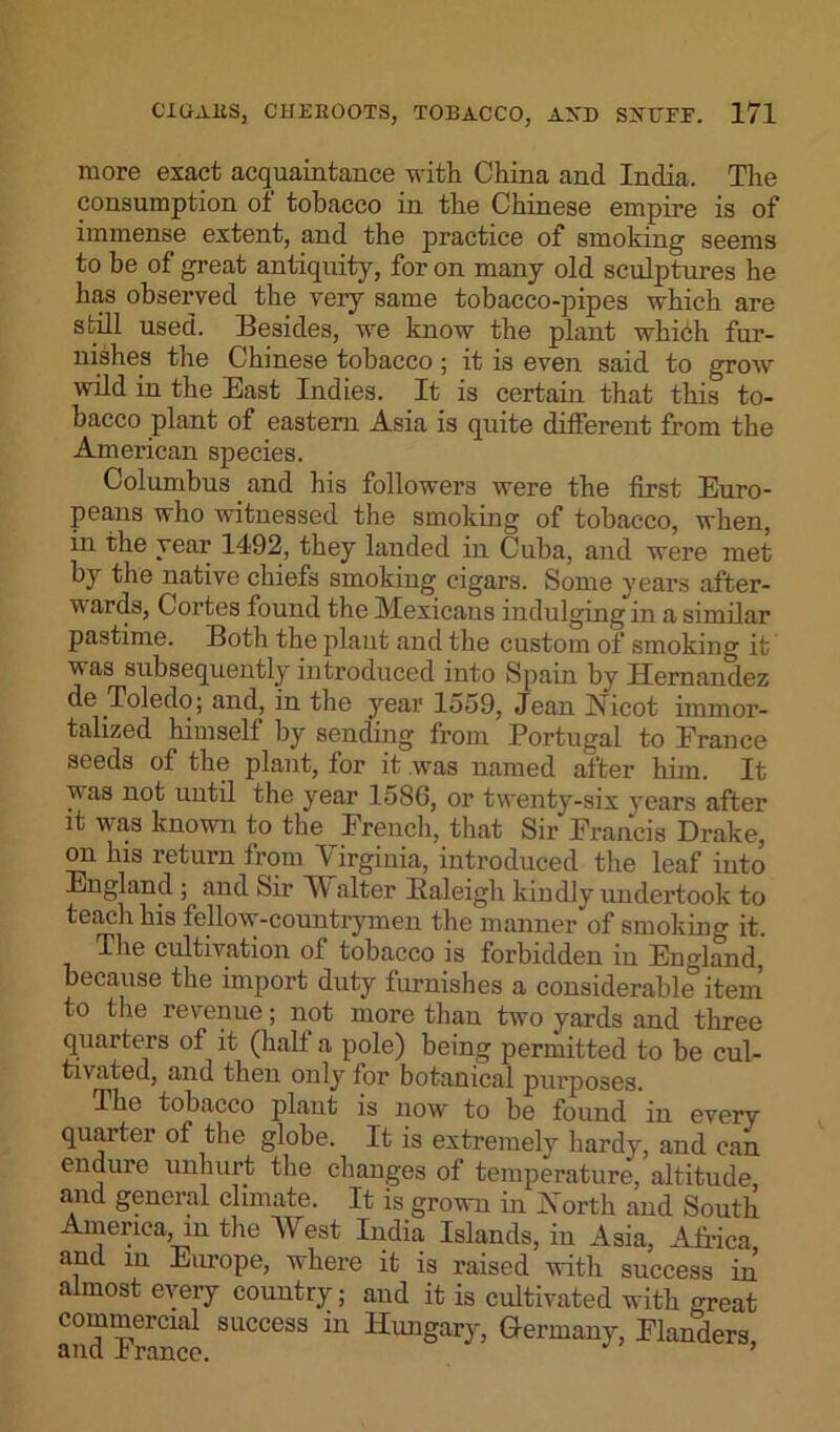 more exact acquaintance with China and India, The consumption of tobacco in the Chinese empire is of immense extent, and the practice of smoking seems to be of great antiquity, for on many old sculptures he has observed the very same tobacco-pipes which are still used. Besides, we know the plant which fur- nishes the Chinese tobacco ; it is even said to grow wild in the East Indies. It is certain that this to- bacco plant of eastern Asia is quite different from the American species. Columbus and his followers were the first Euro- peans who witnessed the smoking of tobacco, when, in the year 1492, they lauded in Cuba, and were met by the native chiefs smoking cigars. Some years after- ~Vi ards, Cortes found the Mexicans indulging in a similar pastime. Both the plant and the custom of smoking it was subsequently introduced into Spain by Hernandez de Toledo; and, in the year 1559, Jean Nicot immor- talized himself by sending from Portugal to France seeds of the plant, for it was named after him. It was not until the year 1586, or twenty-six years after it was known to the French, that Sir Francis Drake, on his return from Virginia, introduced the leaf into England ; and Sir Walter Baleigh kindly undertook to teach his fellow-countrymen the manner of smoking it. The cultivation of tobacco is forbidden in England, because the import duty furnishes a considerable item to the revenue; not more than two yards and three quarters of it (hall a pole) being permitted to be cul- tivated, and then only for botanical purposes. The tobacco plant is now to be found in every quarter of the globe. It is extremely hardy, and can endure unhurt the changes of temperature, altitude and general climate. It is grown in North and South America, in the West India Islands, in Asia, Africa and in Europe, where it is raised with success in almost every country; and it is cultivated with great commercial success in Hungary, Germany, Flanders and h ranee. ’