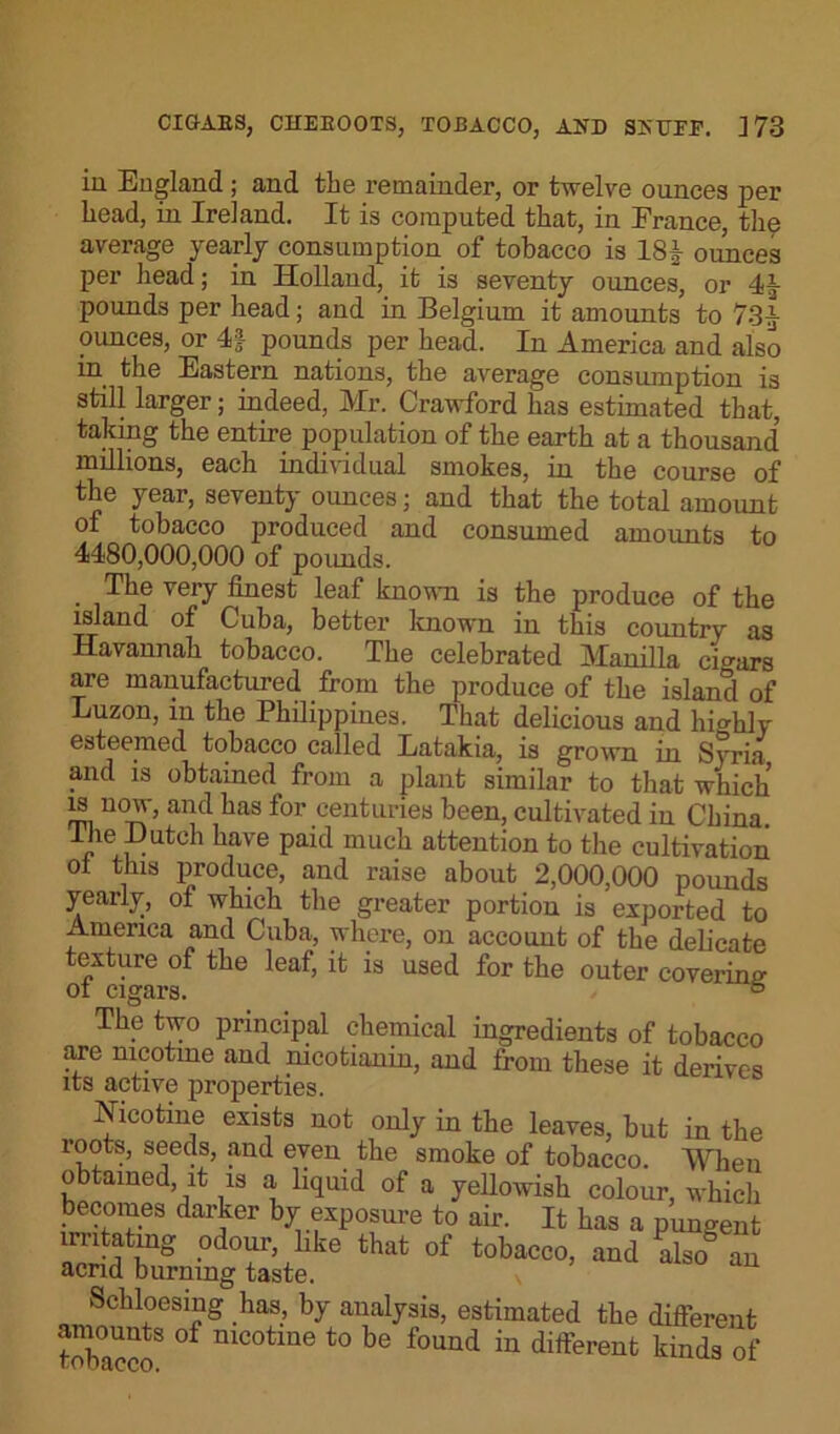 in England ; and the remainder, or twelve ounces per head, in Ireland. It is computed that, in France, the average yearly consumption of tobacco is 18 J ounces per head; in Holland, it is seventy ounces, or 41- pounds per head; and in Belgium it amounts to 73a ounces, or 4f pounds per head. In America and also in the Eastern nations, the average consumption is still larger; indeed, Mr. Crawford has estimated that, taking the entire population of the earth at a thousand millions, each individual smokes, in the course of the year, seventy ounces; and that the total amount of tobacco produced and consumed amounts to 4480,000,000 of pounds. . The very finest leaf known is the produce of the island of Cuba, better known in this country as Savannah tobacco. The celebrated Manilla cigars are manufactured from the produce of the island of Luzon, in the Philippines. That delicious and highly esteemed tobacco called Latakia, is grown in Syria and is obtained from a plant similar to that which m now, and has for centuries been, cultivated in China, lhe Hutch have paid much attention to the cultivation ot this produce, and raise about 2,000,000 pounds yearly, of which the greater portion is exported to America and Cuba, where, on account of the delicate exture of the leaf, it is used for the outer covering ot cigars. 6 The two principal chemical ingredients of tobacco are nicotine and nicotianin, and from these it derives its active properties. Nicotine exists not only in the leaves, but in the roots, seeds, and even the smoke of tobacco. When obtained, it is a liquid of a yellowish colour, which becomes darker by exposure to air. It has a pungent irritating odour, like that of tobacco, and also an acrid burning taste. v Schloesing has, by analysis, estimated the different ~ °f nicotme to be found m different kinds of