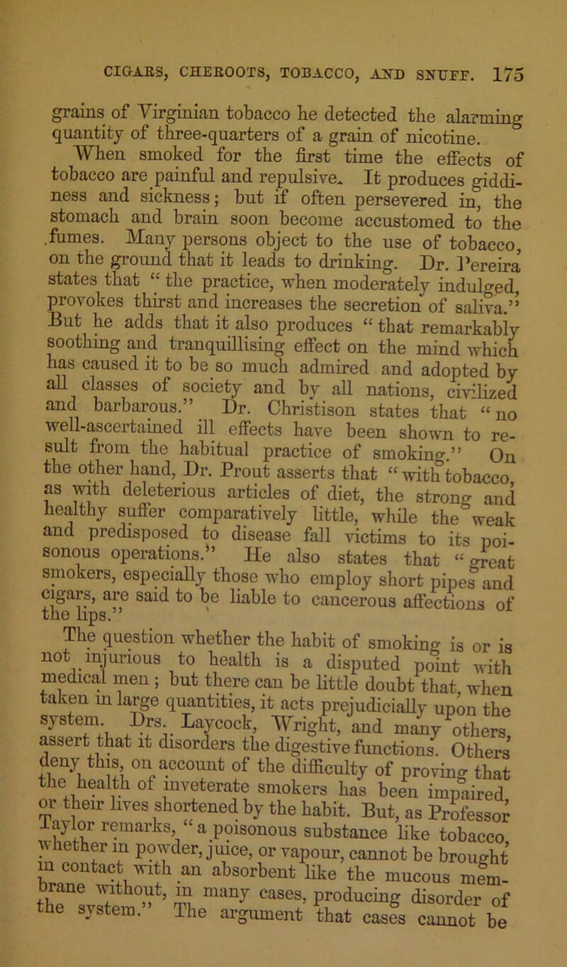 grains of Virginian tobacco be detected the alarming quantity of three-quarters of a grain of nicotine. ° When smoked for the first time the effects of tobacco are painful and repulsive. It produces giddi- ness and sickness; but if often persevered in, the stomach and brain soon become accustomed to the .fumes. Many persons object to the use of tobacco, on the ground that it leads to drinking. Dr. Pereira' states that “ the practice, when moderately indulged, provokes thirst and increases the secretion of saliva.’’ But he adds that it also produces “ that remarkably soothing and tranquillising effect on the mind which has caused it to be so much admired and adopted by all classes of society and by all nations, civilized and barbarous.” Dr. Christison states that “no well-ascertained ill effects have been shown to re- sult from the habitual practice of smoking.” On the other hand, Dr. Prout asserts that “withtobacco as with deleterious articles of diet, the strong and healthy suffer comparatively little, while the weak and predisposed to disease fall victims to its poi- sonous operations.” He also states that “great smokers, especially those who employ short pipes and cigars, are said to be liable to cancerous affections of the lips. The question whether the habit of smoking is or is not injurious to health is a disputed point with medical men ; but there can be little doubt that, when a ieu in large quantities, it acts prejudicially upon the system Drs Laycock, Wright, and many Others assert that it disorders the digestive functions. Others deny this on account of the difficulty of proving that the health of inveterate smokers has been impaired or their lives shortened by the habit. But, as Professor laylor remarks a poisonous substance like tobacco whether m powder, juice, or vapour, cannot be brought in contact with an absorbent like the mucous mem- biane without, in many cases, producing disorder of the system. The argument that cases cannot be