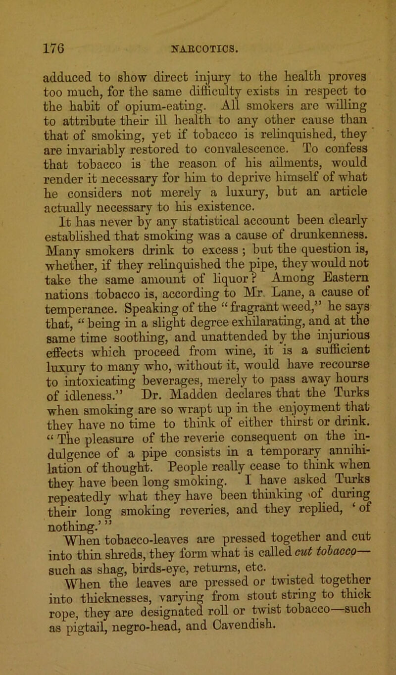 adduced to show direct injury to the health proves too much, for the same difficulty exists in respect to the habit of opium-eating. All smokers are willing to attribute their ill health to any other cause than that of smoking, yet if tobacco is relinquished, they are invariably restored to convalescence. To confess that tobacco is the reason of his ailments, would render it necessary for him to deprive himself of what he considers not merely a luxury, but an article actually necessary to his existence. It has never by any statistical account been clearly established that smoking was a cause of drunkenness. Many smokers drink to excess ; but the question is, whether, if they relinquished the pipe, they would not take the same amount of liquor ? Among Eastern nations tobacco is, according to Mr. Lane, a cause of temperance. Speaking of the “fragrant weed,” he says that, “being in a slight degree exhilarating, and at the same time soothing, and unattended by the injurious effects which proceed from wine, it is a sufficient luxury to many who, without it, would have recourse to intoxicating beverages, merely to pass away hours of idleness.” Dr. Madden declares that the Turks when smoking are so wrapt up in the enjoyment that they have no time to think of either thirst or drink. “ The pleasure of the reverie consequent on the in- dulgence of a pipe consists in a temporary annihi- lation of thought. People really cease to think when they have been long smoking. I have asked Turks repeatedly what they have been thinking >of during their long smoking reveries, and they replied, ‘ of nothing.’ ” When tobacco-leaves are pressed together and cut into thin shreds, they form what is called cut tobacco— such as shag, birds-eye, returns, etc. When the leaves are pressed or twisted together into thicknesses, varying from stout string to thick rope, they are designated roll or twist tobacco such as pigtail, negro-head, and Cavendish.