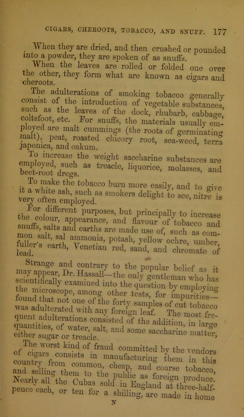 . they are dried, and then crushed or pounded into a powder, they are spoken of as snuffy When the leaves are rolled or folded one over cheroots61* ^ f°rm What known as ciSars and The adulterations of smoking tobacco generally consist of the introduction of vegetable substances !ia; tke leayes o['the dock, rhubarb, cabbage, coltsfoot, etc. For snufls, the materials usually em- ployed are malt Cummings (the roots of germinating alt), peat roasted chicory root, sea-weed, terra japomca, and oakum. To increase the weight saccharine substances are liqUOri°C' m0l“33es- “4 it tJ'e tobacco burn more easily, and to give very^often Employed!13 8,“°kerS ‘° see'nitre “ For different purposes, but principally to increase * appearance, and flavour of tobacco and monft salf t?nC h-S &re made use of> such as com- ’ ?, afn°nia’ Potash> yellow ochre, umber lead rfch’ VenetiaU red’ saild’ aQd chromate of Strange and contrary to the popular belief as it may appear, Dr. Hassall-the only Gentleman wl,n i ee,entifically examined into the fm! Tf °,SC0Pe> among other .tests, for impurities ° S«atTS C°?isted of the addition, in LJge either sugar treacle ’ “d S°me saccharble matter, *“nSSS them rrae'is, sfi t tCubfs 3<f pence each, or ten for a staling, m made in bo “e