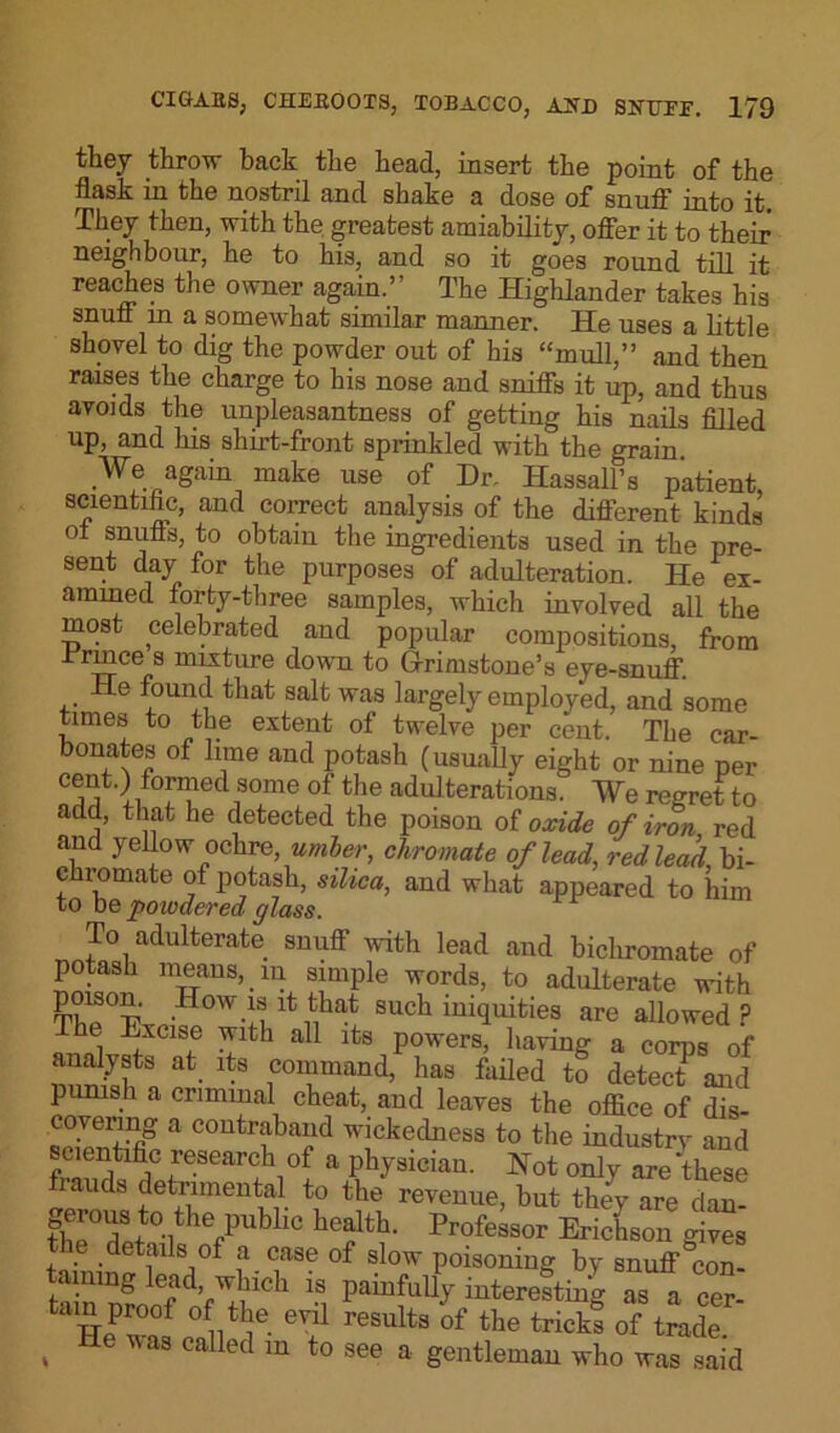 they throw back the head, insert the point of the flask in the nostril and shake a dose of snuff into it. They then, with the greatest amiability, offer it to then- neighbour, he to his, and so it goes round till it reaches the owner again.” The Highlander takes his snuff in a somewhat similar manner. He uses a little shovel to dig the powder out of his “mull,” and then raises the charge to his nose and sniffs it up, and thus avoids the unpleasantness of getting his nails filled up, and his shirt-front sprinkled with the grain. We again. make use of Dr. Hassall’s patient, scientific, and correct analysis of the different kinds ol snuffs, to obtain the ingredients used in the pre- sent day for the purposes of adulteration. He ex- amined forty-three samples, which involved all the most celebrated and popular compositions, from Jrrmce s mixture down to Grimstone’s eye-snuff. He found that salt was largely employed, and some times to the extent of twelve per cent. The car- bonates of lime and potash (usually eight or nine per Ce^t'l1f°!’n,ied1SOme of the adulterations. We regret to add, that he detected the poison of oxide of iron red and yellow ochre, umber, chromate of lead, red lead bi- chromate of potash, silica, and what appeared to him to be 'powdered glass. To adulterate snuff with lead and bichromate of potash means, in simple words, to adulterate with Tt,p°T7 .How.^lt that such iniquities are allowed? The Excise with all its powers, having a corps of analysts at its command, has failed to detect and punish a criminal cheat, and leaves the office of dis- covering a contraband wickedness to the industrv and scientific research of a physician. Not only are ‘these lauds detrimental to the revenue, but they are dan- the°dpt0-lthefPubllC health- Professor Erichson gives e details of a case of slow poisoning by snuff con- taining lead, which is painfully interesting as a cer- ain proof of the evil results of the tricks of trade S He was called m t0 see a gentleman who was said