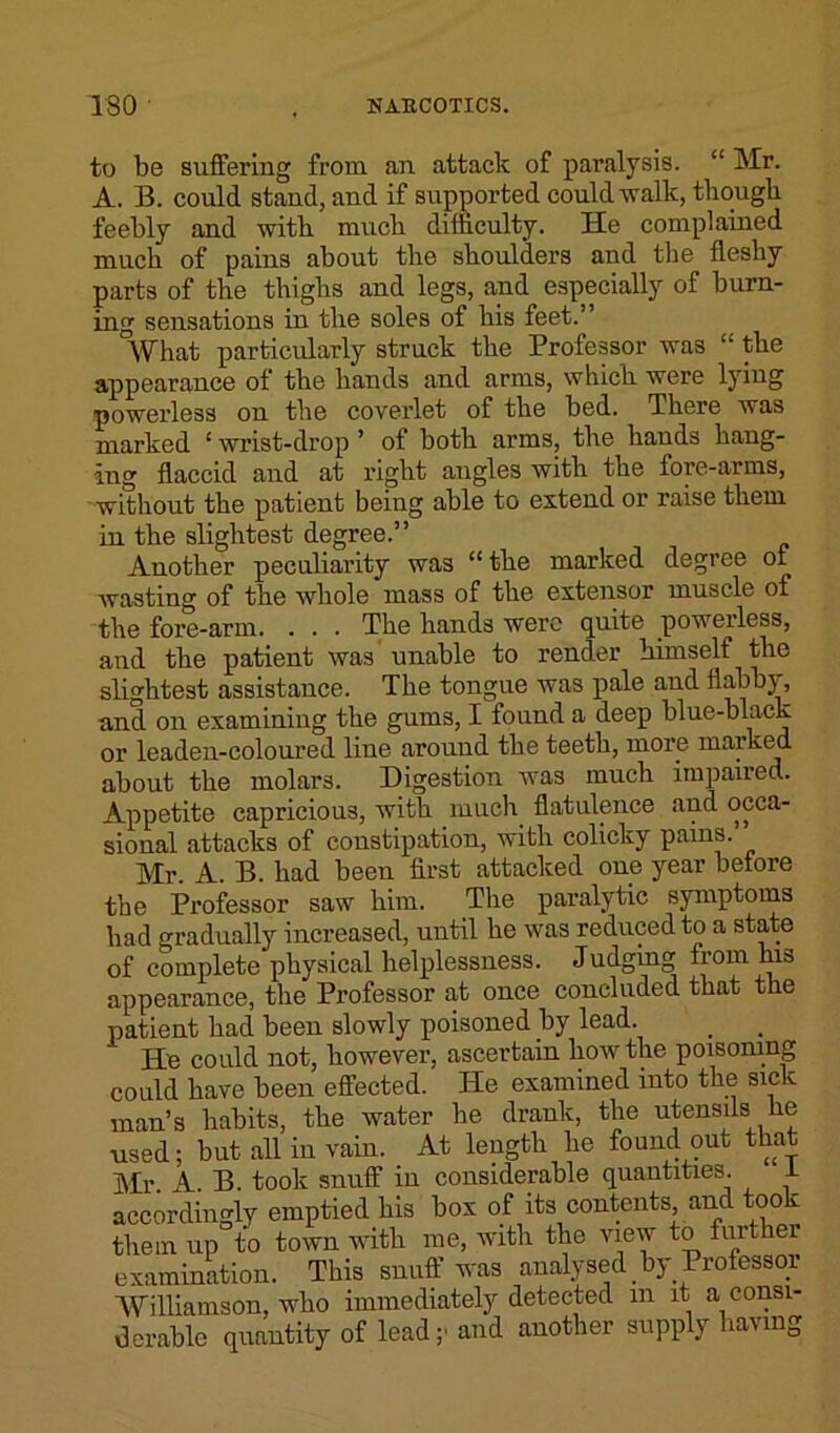 to be suffering from an attack of paralysis. “ Mr. A. B. could stand, and if supported could walk, though feebly and with much difficulty. He complained much of pains about the shoulders and the fleshy parts of the thighs and legs, and especially of burn- ing sensations in the soles of his feet.” What particularly struck the Professor was “ the appearance of the hands and arms, which were lying powerless on the coverlet of the bed. There was marked ‘ wrist-drop ’ of both arms, the hauds hang- ing flaccid and at right angles with the fore-arms, without the patient being able to extend or raise them in the slightest degree.” Another peculiarity was “the marked degree of wasting of the whole mass of the extensor muscle of the fore-arm. . . . The hands were quite powerless, and the patient was unable to render himself the slightest assistance. The tongne was pale and flabby, and on examining the gums, I found a deep blue-black or leaden-coloured line around the teeth, more marked about the molars. Digestion was much impaired. Appetite capricious, with much flatulence and occa- sional attacks of constipation, with colicky pains. Mr. A. B. had been first attacked one year before the Professor saw him. The paralytic symptoms had gradually increased, until he was reduced to a state of complete physical helplessness. Judging from his appearance, the Professor at once concluded that the patient had been slowly poisoned by lead. He could not, however, ascertain how the poisoning could have been effected. He examined into the sick man’s habits, the water he drank, the utensils lie used; but all in vain. At length he found out that Mr A B. took snuff in considerable quantities. i accordingly emptied his box of its contents and took them up to town with me, with the view to further examination. This snuff was analysed by Professor Williamson, who immediately detected m it a consi- derable quantity of lead;- and another supply having