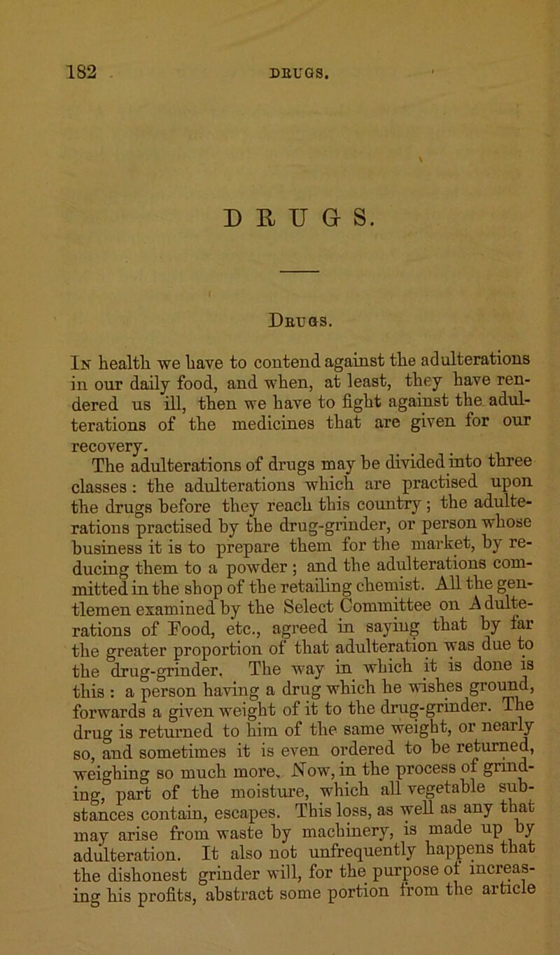 DRUGS. Detjgs. In health we have to contend against the adulterations in our daily food, and when, at least, they have ren- dered us ill, then we have to fight against the adul- terations of the medicines that are given for our recovery. The adulterations of drugs may be divided into three classes : the adulterations which are practised upon the drugs before they reach this country; the adulte- rations practised by the drug-grinder, or person whose business it is to prepare them for the market, by re- ducing them to a powder ; and the adulterations com- mitted in the shop of the retailing chemist. All the gen- tlemen examined by the Select Committee on A dulte- rations of Food, etc., agreed in saying that by far the greater proportion ol that adulteration was due to the drug-grinder, The way in which it is done is this : a person having a drug which he wishes ground, forwards a given weight of it to the drug-grinder. The drug is returned to him of the same weight, or nearly so, and sometimes it is even ordered to be returned, weighing so much more. Now, in the process of grind- ing, part of the moisture, which all vegetable sub- stances contain, escapes. This loss, as well as any that may arise from waste by machinery, is made up by adulteration. It also not unfrequently happens that the dishonest grinder will, for the purpose ot increas- ing his profits, abstract some portion trom the article