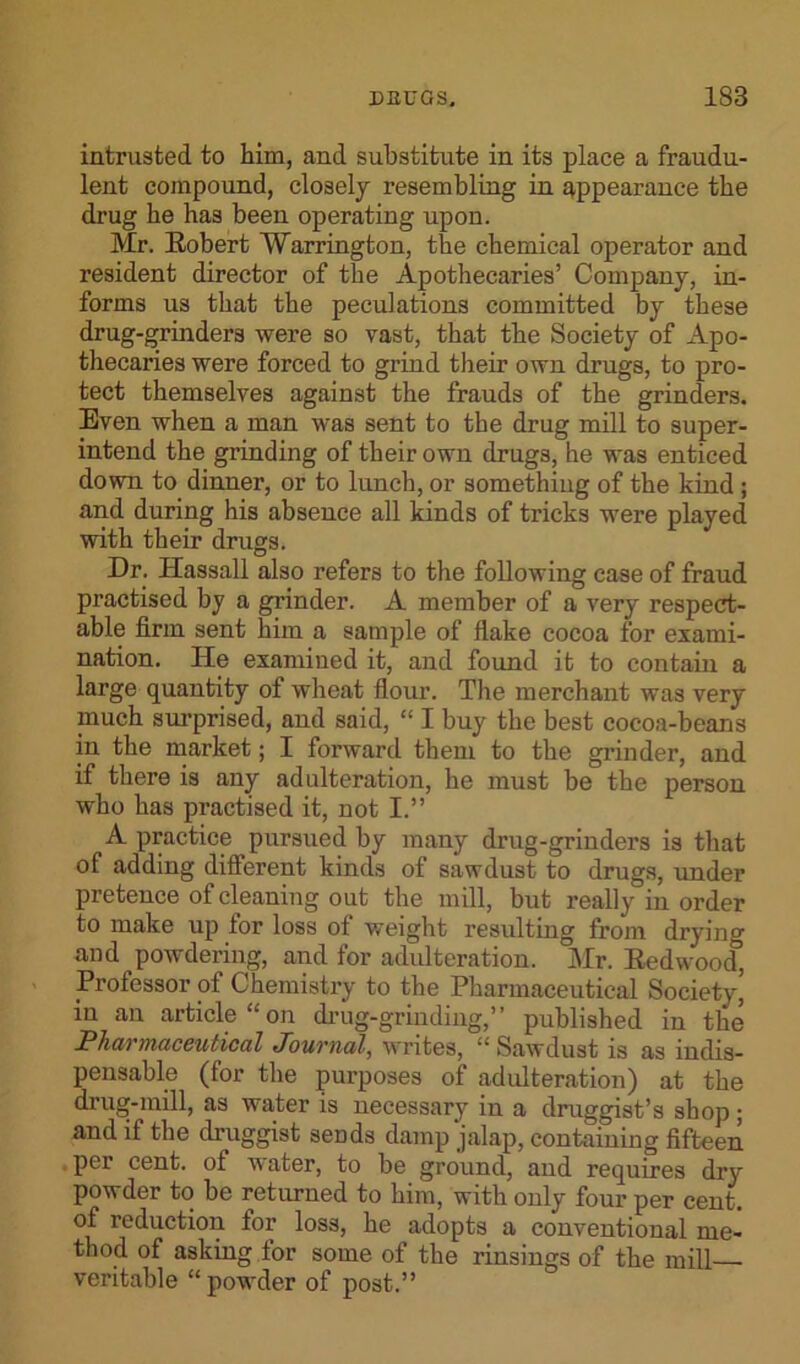 intrusted to him, and substitute in its place a fraudu- lent compound, closely resembling in appearance the drug he has been operating upon. Mr. Robert Warrington, the chemical operator and resident director of the Apothecaries’ Company, in- forms us that the peculations committed by these drug-grinders were so vast, that the Society of Apo- thecaries were forced to grind their own drugs, to pro- tect themselves against the frauds of the grinders. Even when a man was sent to the drug mill to super- intend the grinding of their own drugs, he was enticed down to dinner, or to lunch, or something of the kind; and during his absence all kinds of tricks were played with their drugs. Dr. Hassall also refers to the following case of fraud practised by a grinder. A member of a very respect- able firm sent him a sample of flake cocoa for exami- nation. He examined it, and found it to contain a large quantity of wheat flour. The merchant was very much surprised, and said, “ I buy the best cocoa-beans in the market; I forward them to the grinder, and if there is any adulteration, he must be the person who has practised it, not I.” A practice pursued by many drug-grinders is that of adding different kinds of sawdust to drugs, under pretence of cleaning out the mill, but really in order to make up lor loss of weight resulting from drying and powdering, and for adulteration. Mr. Redwood, Prolessor of Chemistry to the Pharmaceutical Society, in an article “on drug-grinding,” published in the Pharmaceutical Journal, writes, “Sawdust is as indis- pensable (for the purposes of adulteration) at the drug-mill, as water is necessary in a druggist’s shop; and if the druggist sends damp jalap, containing fifteen per cent, of water, to be ground, and requires dry powder to be returned to him, with only four per cent, of reduction for loss, he adopts a conventional me- thod of asking lor some of the rinsings of the mill— veritable “powder of post.”