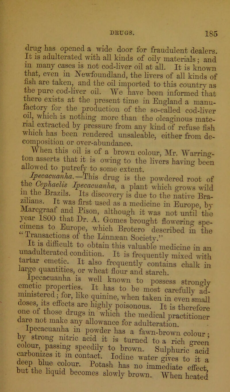 drug has opened a wide door for fraudulent dealers. It is adulterated with all kinds of oily materials; and in many cases is not cod-liver oil at all. It is known that, even in Newfoundland, the livers of all kinds of fish are taken,, and the oil imported to this countrv as the pure cod-liver oil. We have been informed that there exists at the present time in England a manu- factory for the production of the so-called cod-liver oil, which is nothing more than the oleaginous mate- rial extracted by pressure from any kind of refuse fish which has been rendered unsaleable, either from de- composition or over-abundance. When this oil is of a brown colour, Mr. Warring- ton asserts that it is owing to the livers having been allowed to putrefy to some extent. Ipecacuanha.— This drug is the powdered root of the Uphaelis Ipecacuanha, a plant which grows wild in the .Brazils. Its discovery is due to the native Bra- zilians. It was first used as a medicine in Europe, by Marcgraaf and Pison, although it was not until the year 1S00 that Dr. A. Gomes brought flowering spe- cimens to Europe, which Brotero described m the transactions of the Linmean Society.” It is difficult to obtain this valuable medicine in an unadmterated condition. It is frequently mixed with tartar emetic. It also frequently contains chalk in large quantities, or wheat flour and starch. Ipecacuanha is well known to possess strongly emetic properties. It has to be most carefully ad- ministered; for, like quinine, when taken in even small doses its effects are highly poisonous. It is therefore one of those drugs m which the medical practitioner dare not make any allowance for adulteration. ipecacuanha m powder has a fawn-brown colour • by strong nitric acid it is turned to a rich green colour,, passing speedily to brown. Sulphuric acid carbonizes it m contact. Iodine water gives to it a deep blue colour. Potash has no immediate eflbct but the liquid becomes slowly brown. When heated