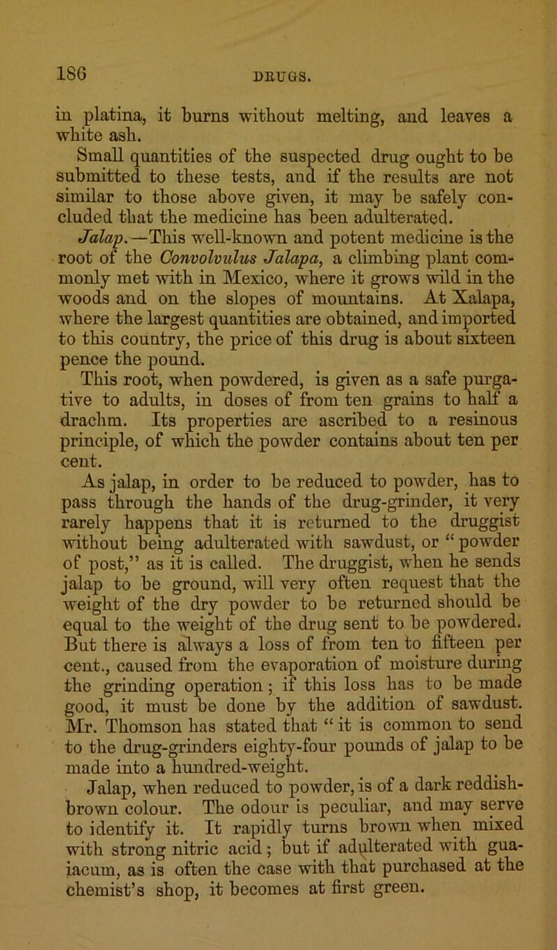 in platina, it burns without melting, and leaves a white ash. Small quantities of the suspected drug ought to be submitted to these tests, and if the results are not similar to those above given, it may be safely con- cluded that the medicine has been adulterated. Jalap. —This well-known and potent medicine is the root of the Convolvulus Jalapa, a climbing plant com- monly met with in Mexico, where it grows wild in the woods and on the slopes of mountains. At Xalapa, where the largest quantities are obtained, and imported to this country, the price of this drug is about sixteen pence the pound. This root, when powdered, is given as a safe purga- tive to adults, in doses of from ten grains to half a drachm. Its properties are ascribed to a resinous principle, of which the powder contains about ten per cent. As jalap, in order to be reduced to powder, has to pass through the hands of the drug-grinder, it very rarely happens that it is returned to the druggist without being adulterated with sawdust, or “ powder of post,” as it is called. The druggist, when he sends jalap to be ground, will very often request that the weight of the dry powder to be returned should be equal to the weight of the drug sent to be powdered. But there is always a loss of from ten to fifteen per cent., caused from the evaporation of moisture during the grinding operation; if this loss has to be made good, it must be done by the addition of sawdust. Mr. Thomson has stated that “ it is common to send to the drug-grinders eighty-four pounds of jalap to be made into a hundred-weight. Jalap, when reduced to powder, is of a dark reddish- brown colour. The odour is peculiar, and may serve to identify it. It rapidly turns brown when mixed with strong nitric acid ; but if adulterated with gua- iacum, as is often the case with that purchased at the chemist’s shop, it becomes at first green.