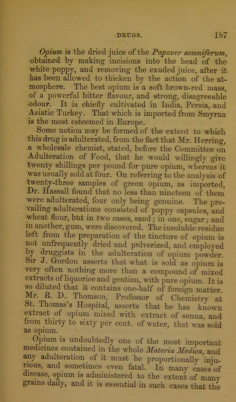 Opium is the dried juice of the JPapaver somniferum, obtained by making incisions into the head of the white poppy, and removing the exuded juice, after it has been allowed to thicken by the action of the at- mosphere. The best opium is a soft brown-red mass, of a powerful bitter flavour, and strong, disagreeable odour. It is chiefly cultivated in India, Persia, and Asiatic Turkey. That which is imported from Smyrna is the most esteemed in Europe. Some notion may be formed of the extent to which this drug is adulterated, from the fact that Mr. Herring, a wholesale chemist, stated, before the Committee on Adulteration of Food, that he would willingly give twenty shillings per pound for pure opium, whereas it was usually sold at four. On referring to the analysis of twenty-three samples of green opium, as imported, Dr. Hassall found that no less than nineteen of them were adulterated, four only being genuine. The pre- vailing adulterations consisted of poppy capsules, and wheat flour, but in two cases, sand; in one, sugar; and in another, gum, were discovered. The insoluble residue left from the preparation of the tincture of opium is not unfrequently dried and pulverized, and employed by druggists in the adulteration of opium powder. Sir J. Gordon asserts that what is sold as opium is very often nothing more than a compound of mixed extracts of liquorice and gentian, with pure opium. It is so diluted that it contains one-half of foreign matter. ■D' Thomson, Professor of Chemistry at St. Thomas’s Hospital, asserts that he has known extract of opium mixed with extract of senna, and from thirty to sixty per cent, of water, that was sold as opium. Opium is undoubtedly one of the most important medicines contained in the whole Materia Medica, aud any adulteration of it must be proportionally inju- rious, and sometimes even fatal. In many cases of disease, opium is administered to the extent of many grains daily, and it is essential in such cases that the