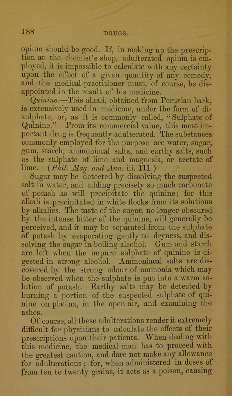 1S8 opium should be good. If, in making up the prescrip- tion at the chemist’s shop, adulterated opium is em- ployed, it is impossible to calculate with any certainty upon the effect of a given quantity of any remedy, and the medical practitioner must, of course, be dis- appointed in the result of his medicine. Quinine.—This alkali, obtained from Permian bark, is extensively used in medicine, under the form of di- sulphate, or, as it is commonly called, “ Sulphate of Quinine.” Prom its commercial value, this most im- portant drug is frequently adulterated. The substances commonly employed for the purpose are water, sugar, gum, starch, ammoniacal salts, and earthy salts, such as the sulphate of lime and magnesia, or acetate of lime. (Phil. Mag. and Ann. iii. 111.) Sugar may be detected by dissolving the suspected salt in water, and adding precisely so much carbonate of potash as will precipitate the quinine; for this alkali is precipitated in white flocks from its solutions by alkalies. The taste of the sugar, no longer obscured by the intense bitter of the quinine, will generally be perceived, and it may be separated from the sulphate of potash by evaporating gently to dryness, and dis- solving the sugar in boiling alcohol. Gum and starch are left when the impure sulphate of quinine is di- gested in strong alcohol. Ammoniacal salts are dis- covered by the strong odour of ammonia which may be observed when the sulphate is put into a warm so- lution of potash. Earthy salts may be detected by burning a portion of the suspected sulphate of qui- nine on platina, in the open air, and examining the ashes, Of course, all these adulterations render it extremely difficult for physicians to calculate the effects of their prescriptions upon their patients. When dealing with this medicine, the medical man has to proceed with the greatest caution, and dare not make any allowance for adulterations ; for, when administered in doses of from ten to twenty grains, it acts as a poison, causing