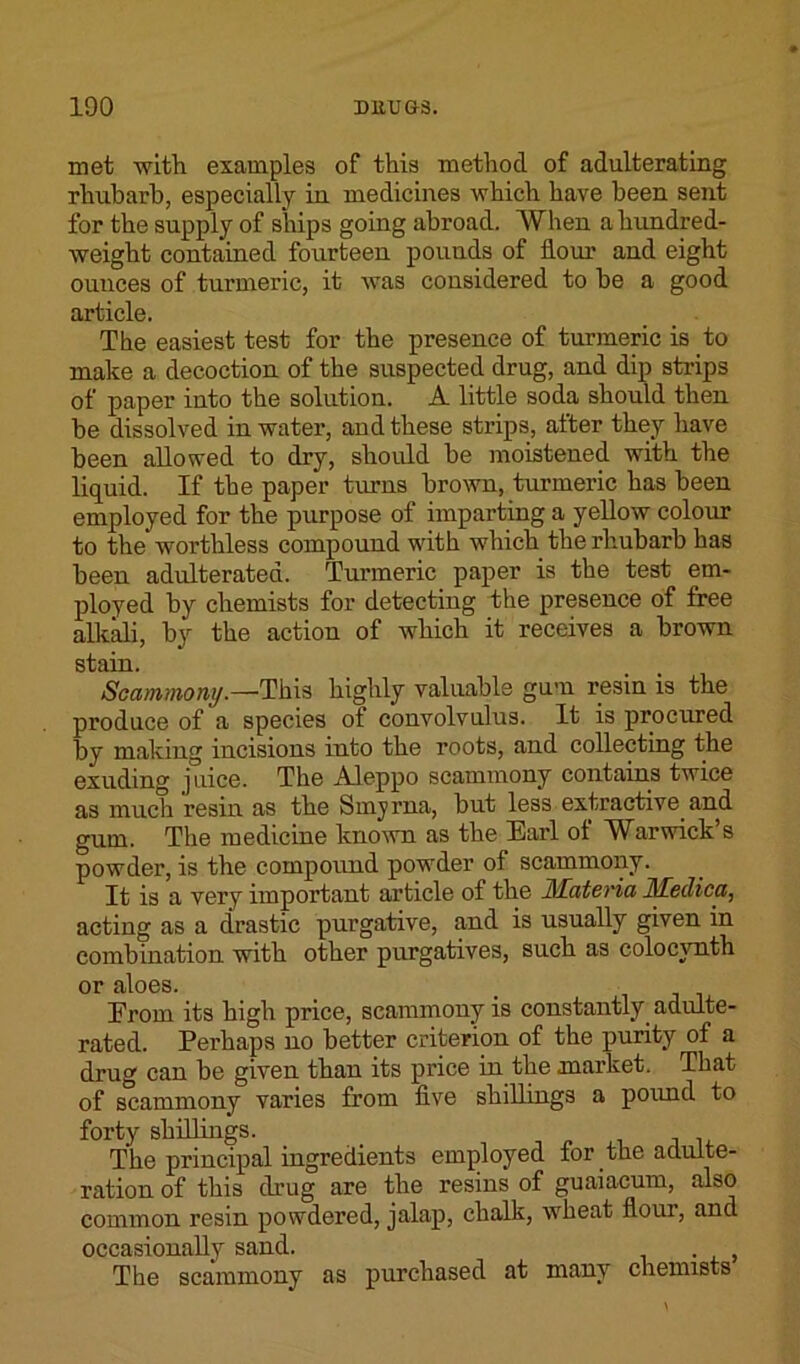 met with examples of this method of adulterating rliubarh, especially iu medicines which have been sent for the supply of ships going abroad. When a hundred- weight contained fourteen pounds of Hour and eight ounces of turmeric, it was considered to he a good article. The easiest test for the presence of turmeric is to make a decoction of the suspected drug, and dip strips of paper into the solution. A little soda should then be dissolved in water, and these strips, after they have been allowed to dry, should he moistened with the liquid. If the paper turns brown, turmeric has been employed for the purpose of imparting a yellow colour to the worthless compound with which the rhubarb has been adulterated. Turmeric paper is the test em- ployed by chemists for detecting the presence of free alkali, by the action of which it receives a brown stain. Scammony.—This highly valuable gum resin is the produce of a species of convolvulus. It is procured by making incisions into the roots, and collecting the exuding juice. The Aleppo scammony contains twice as much resin as the Smyrna, but less extractive and gum. The medicine known as the Earl ol Warwick’s powder, is the compound powder of scammony. It is a very important article of the JMateria Hfeclica, acting as a drastic purgative, and is usually given in combination with other purgatives, such as colocvnth or aloes. From its high price, scammony is constantly, adulte- rated. Perhaps no better criterion of the purity of a drug can be given than its price in the market. That of scammony varies from five shillings a pound to forty shillings. . , The principal ingredients employed lor the adulte- ration of this drug are the resins of guaiacum, also common resin powdered, jalap, chalk, wheat flour, and occasionally sand. . The scammony as purchased at many chemists