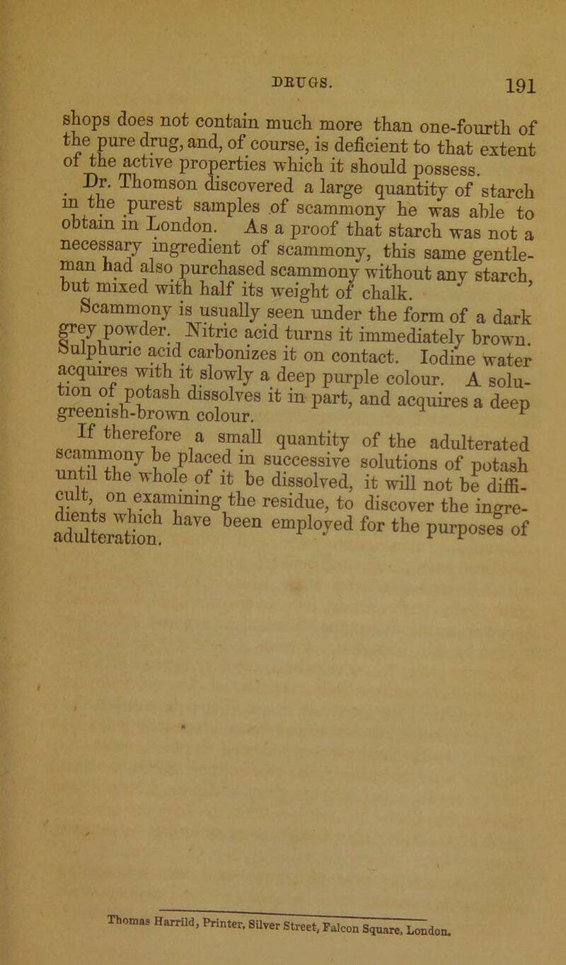 sliops does not contain much more than one-fourth of the pure drag, and, of course, is deficient to that extent of the active properties which it should possess. Dr. Thomson discovered a large quantity of starch m the purest samples of scammony he was able to obtain m London. As a proof that starch was not a necessary ingredient of scammony, this same gentle- man had also purchased scammony without any starch but mixed with half its weight of chalk. Scammony is usually seen under the form of a dark grey powder Nitric acid turns it immediately brown Sulphuric acid carbonizes it on contact. Iodine water acquires with it slowly a deep purple colour. A solu- tion of potash dissolves it in part, and acquires a deep greenish-brown colour. 1 p If therefore a small quantity of the adulterated scammony be placed in successive solutions of potash until the whole of it be dissolved, it will not be diffi- on e™nng the residue, to discover the ingre- StaSJ w been emplo'red for the of Thomas Harrild, Printer. SUver Street. Falcon Square, London.