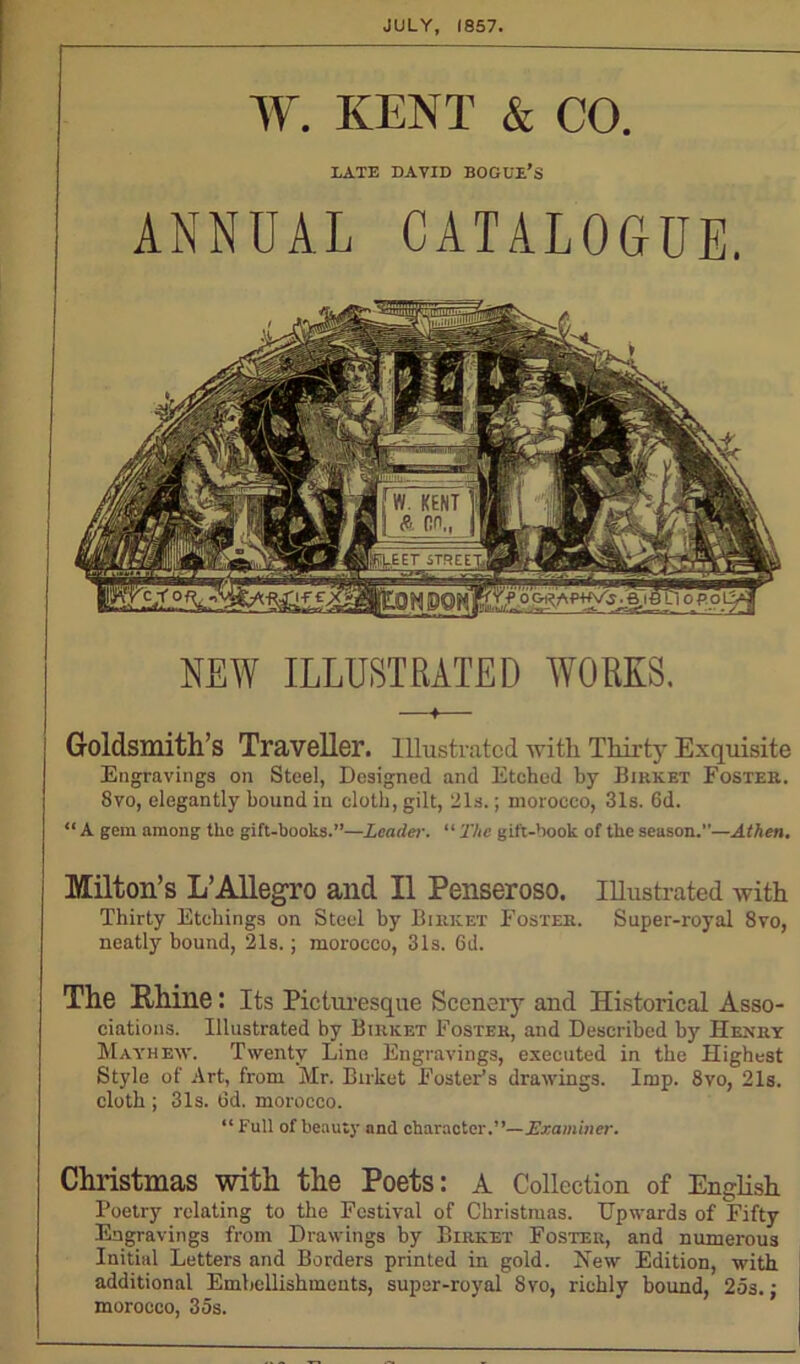 JULY, 1857. W. KENT & CO. DATE DAVID BOGUE’S ANNUAL CATALOGUE. NEW ILLUSTRATED WORKS. Goldsmith S Traveller. Illustrated ■with Thirty Exquisite Engravings on Steel, Designed and Etched by Birket Foster. 8vo, elegantly bound in cloth, gilt, 21s.; morocco, 31s. 6d. “ A gem among the gift-books.”—Leader. “ The gift-book of the season.—Athen. Milton’s L’Allegro and II Penseroso. Illustrated with Thirty Etchings on Steel by Birket Foster. Super-royal 8vo, neatly bound, 21s.; morocco, 31s. 6d. The Bhine: Its Picturesque Scenery and Historical Asso- ciations. Illustrated by Birket Foster, and Described by Henry Mayhew. Twenty Lino Engravings, executed in the Highest Style of Art, from Mr. Birket Foster’s drawings. Imp. 8vo, 21s. cloth ; 31s. 6d. morocco. “ full of beauty and character.”— Examiner. Christmas with the Poets: A Collection of English Poetry relating to the Festival of Christmas. Upwards of Fifty Engravings from Drawings by Birket Foster, and numerous Initial Letters and Borders printed in gold. New Edition, with additional Embellishments, super-royal 8vo, richly bound, 25s.; morocco, 35s.