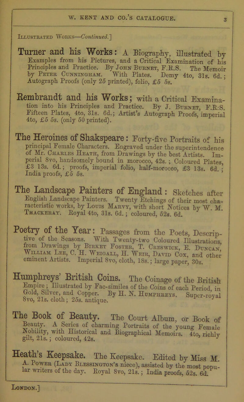 Illustrated Works—Continued.'] Turner and his Works: A Biography, illustrated by Examples from his Pictures, and a Critical Examination of his Principles and Practice. By John Burnet, F.B.S. The Memoir by Peter Cunningham. With Plates. Demy 4to, 31s. 6d. • Autograph Proofs (only 25 printed), folio, £5 5s. Rembrandt and his Works; with a Critical Examina- tion into his Principles and Practice. By J. Burnet, F.E..-S. Fifteen Plates, 4to, 31s. 6d.; Artist’s Autograph Proofs, imperiai 4to, £5 5s. (only 50 printed). The Heroines of Shakspeare: Eorty-five Portraits of his principal Female Characters. Engraved under the superintendence of Mr. Charles Heath, from Drawings by the best Artists. Im- perial 8vo, handsomely bound in morocco, 42s. ; Coloured Plates, £3 13s. 6d.; proofs, imperial folio, half-morocco, £3 13s. 6d. • India proofs, £5 5s. The Landscape Painters of England : Sketches after English Landscape Painters. Twenty Etchings of their most cha- racteristic works, by Louis Marvy, with short Notices by W M Thackeray. Eoyal 4to, 31s. 6d.; coloured, 52s. 6d. Poetry of the Year: Passages from the Poets, Descrip- tive of the Seasons. With Twenty-two Coloured Illustrations from Drawings by Birxet Foster, T. Creswick, E. Duncan’ WUjLiam Lee, C. H. Weigall, H. Weir, David Cox, and other eminent Artists. Imperial 8vo, cloth, 18s.; large paper, 30s. Humphreys’ British Coins. The Coinage of the British Empire; Illustrated by Fac-similes of the Coins of each Period in Gold, Silver, and Copper. By H. N. Humphreys. Super-roval 8vo, 21s. cloth; 25s. antique. J The Book of Beauty. The Court Album, or Book of Beauty. A Series of charming Portraits of the young Female Mobility, with Historical and Biographical Memoirs. 4to, richlv gut, 21s.; coloured, 42s. J Heath S Keepsake. The Keepsake. Edited by Miss M A. Power (Lady Blessington’s niece), assisted by the most pomi- lar writers of the day. Eoyal 8vo, 21s.; India proofs, 52s. 6d.