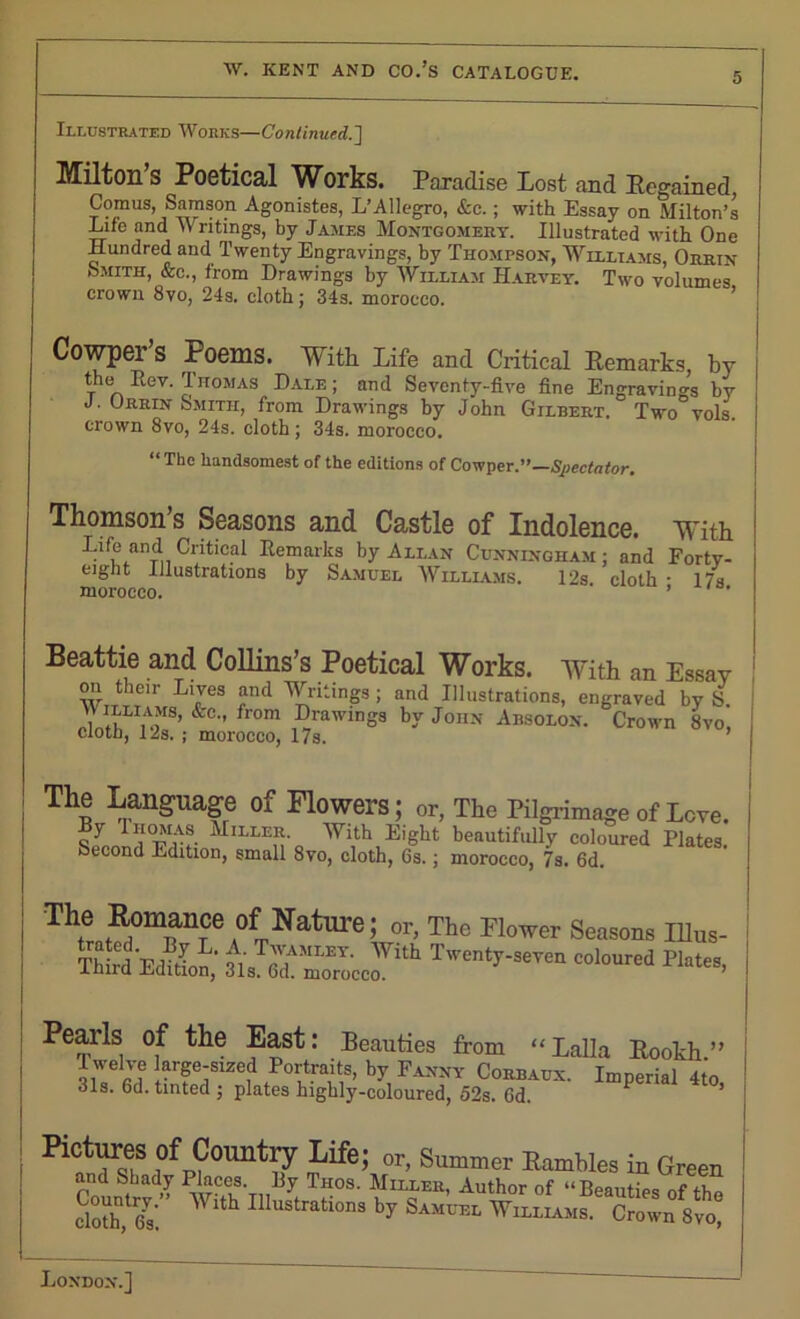 5 Illustrated Works—Continued.] Milton’s Poetical Works. Paradise Lost and Regained, Conms, Samson Agonistes, L’Allegro, &c.; with Essay on Milton’s Life and Writings, by James Montgomery. Illustrated with One Hundred and Twenty Engravings, by Thompson, Williams, Orrin Smith, &c., from Drawings by William Harvey. Two volumes crown 8vo, 24s. cloth; 34s. morocco. Cowper’s Poems. With Life and Critical Remarks, by the Rev. Thomas Dale ; and Seventy-five fine Engravings by J. Orrin Smith, from Drawings by John Gilbert. Two vols. crown 8vo, 24s. cloth; 34s. morocco. “The handsomest of the editions of Cowper.”—Spectator. Thomson’s Seasons and Castle of Indolence. With Life and Critical Remarks by Allan Cunningham : and Forty- eight Illustrations by Samuel Williams. 12s cloth - 17s morocco. ’ Beattie and Collins’s Poetical Works. With an Essay on their Lives and Writings ; and Illustrations, engraved by S. YI(lLI,'oMS’ &C” from DrawinS3 hY John Absolon. Crown 8vo, cloth, 12s. ; morocco, 17s. ’ The Language of Flowers; or, The Pilgrimage of Love. 'l'u!rf- ^ILLI;a- With Eight beautifully coloured Plates. Second Edition, small 8vo, cloth, 6s.; morocco, 7s. 6d. The Romance of Nature; or, The Flower Seasons Illus- Third Edition, Tw“^-OTen Col°Ured Plates> Pearls of the East: Beauties from “Lalla Rookh.” T welve large-sized Portraits, by Fanny Corbaux. Imperial 4to, 31s. 6d. tinted ; plates highly-coloured, 52s. Cd. 1 Kct™f °f Country Life; or. Summer Rambles in Green and Shady Places. By Thos. Miller, Author of “Beauties of the cloth,1 fis'. Wlth I1Iustratlons by Samuel Williams. Crown 8vo,