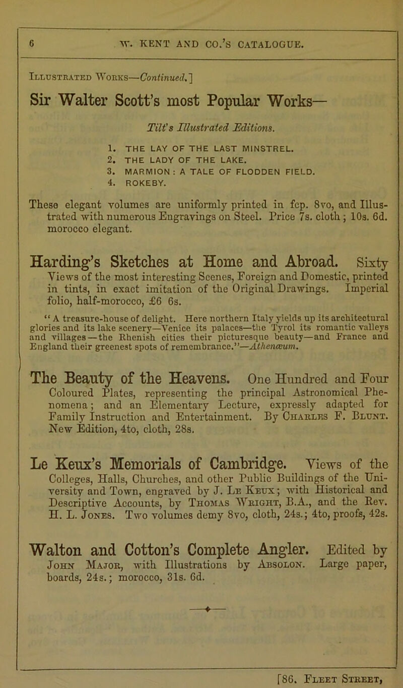 Illustrated Works—Continued. ] Sir Walter Scott’s most Popular Works— Tilt's Illustrated Editions. 1. THE LAY OF THE LAST MINSTREL. 2. THE LADY OF THE LAKE. 3. MARMION: A TALE OF FLODDEN FIELD. 4. ROKEBY. Theso elegant volumes are uniformly printed in fcp. 8vo, and Illus- trated with numerous Engravings on Steel. Price 7s. cloth ; 10s. 6d. morocco elegant. Harding’s Sketches at Home and Abroad. Sixty Views of the most interesting Scenes, Foreign and Domestic, printed in tints, in exact imitation of the Original Drawings. Imperial folio, half-morocco, £6 6s. “ A treasure-house of delight. Here northern Italy yields up its architectural glories and its lake scenery—Venice its palaces—the Tyrol its romantic valleys and villages—the Rhenish cities their picturesque beauty—and France and England their greenest spots of remembrance.”—Athenaeum. The Beauty of the Heavens. One Hundred and Four Coloured Plates, representing the principal Astronomical Phe- nomena ; and an Elementary Lecture, expressly adapted for Family Instruction and Entertainment. By Charles F. Blunt. New Edition, 4to, cloth, 28s. Le Keux’s Memorials of Cambridge. Yiews of the Colleges, Halls, Churches, and other Public Buildings of the Uni- versity and Town, engraved by J. Le Keux; with Historical and Descriptive Accounts, by Thomas Wright, B.A., and the Bev. H. L. Jones. Two volumes demy 8vo, cloth, 24s.; 4to, proofs, 42s. Walton and Cotton’s Complete Angler. Edited by John Major, with Illustrations by Absolon. Large paper, hoards, 24s.; morocco, 31s. 6d.