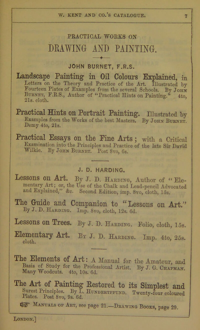 PRACTICAL WORKS ON DKAWING AND PAINTING. JOHN BURNET, F.R.S. Landscape Painting- in Oil Colours Explained, in Letters on the Theory and Practice of the Art. Illustrated by Fourteen Plates of Examples from the several Schools. By John Burnet, F.R.S., Author of “Practical Hints on Painting.” 4to 21s. cloth. 0 ’ Practical Hints on Portrait Painting’. Illustrated by Examples from the Works of the best Masters. By John Burnet. Demy 4to, 21s. Practical Essays on the Pine Arts j with a Critical Examination into the Principles and Practice of the late Sir David Wilkie. By John Burnet. Post 8vo, 6s. J. D. HARDING. Lessons 011 Art. By J. I). Harding, Author of “ Ele- mentary Art; or, the Use of the Chalk and Lead-pencil Advocated and Explained.” &c. Second Edition, imp. 8vo, cloth, 15s. The Guide and Companion to “Lessons on Art.” By J. D. Harding. Imp. 8vo, cloth, 12s. 6d. Lessons on Trees. By J. D. Harding. Folio, cloth, 15s. Elementary Art. By J. D. Harding. Imp. 4to, 25s. The Elements of Art: A Hanual for the Amateur, and Basis of Study for the Professional Artist. By J. G. Chapman Many Woodcuts. 4to, 10s. 6d. The Art of Painting Restored to its Simplest and Surest Principles. By L. Hundertpfund. Twenty-four coloured Plates. Post 8vo, 9s. 6d. Manuals of Art, see page 21.—Drawing Books, page 29.