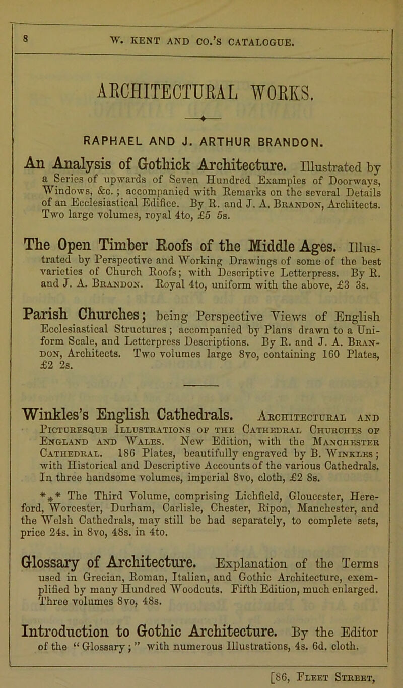 ARCHITECTURAL WORKS. RAPHAEL AND J. ARTHUR BRANDON. An Analysis of Gotliick Architecture. Illustrated by a Series of upwards of Seven Hundred Examples of Doorways, Windows, &c.; accompanied with Remarks on the several Details of an Ecclesiastical Edifice. By R. and J. A. Biiandon, Architects. Two large volumes, royal 4to, £5 5s. The Open Timber Roofs of the Middle Ages, illus- trated by Perspective and Working Drawings of some of the best varieties of Church Hoofs; with Descriptive Letterpress. By R. and J. A. Brandon. Boyal 4to, uniform with the above, £3 3s. Parish Churches; being Perspective Views of English Ecclesiastical Structures ; accompanied by Plans drawn to a Uni- form Seale, and Letterpress Descriptions. By B. and J. A. Bran- don, Architects. Two volumes large 8vo, containing 160 Plates, £2 2s. Winkles’s English Cathedrals. Architectural and Picturesque Illustrations of the Cathedral Churches of England and Wales. New Edition, with the Manchester Cathedral. 186 Plates, beautifully engraved by B. Winkles ; with Historical and Descriptive Accounts of the various Cathedrals. In three handsome volumes, imperial 8vo, cloth, £2 8s. *** The Third Volume, comprising Lichfield, Gloucester, Here- ford, Worcester, Durham, Carlisle, Chester, Bipon, Manchester, and the Welsh Cathedrals, may still be had separately, to complete sets, price 24s. in 8vo, 48s. in 4to. Glossary of Architecture. Explanation of the Terms used in Grecian, Roman, Italian, and Gothic Architecture, exem- plified by many Hundred Woodcuts. Fifth Edition, much enlarged. Three volumes 8vo, 48s. Introduction to Gothic Architecture. By the Editor of the “ Glossary; ” with numerous Illustrations, 4s. 6d. cloth.