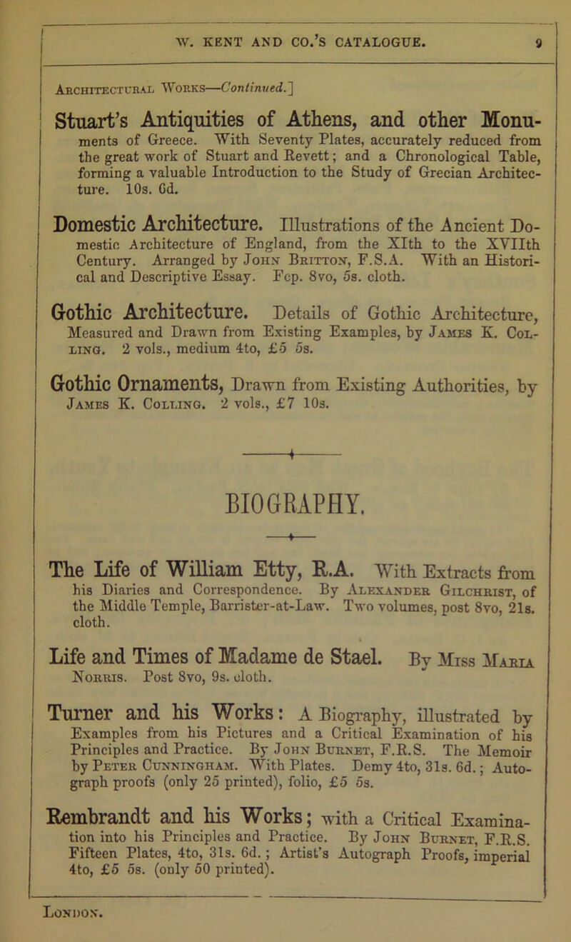 Architectural Works—Continued.] Stuart’s Antiquities of Athens, and other Monu- ments of Greece. With Seventy Plates, accurately reduced from the great work of Stuart and Revett; and a Chronological Table, forming a valuable Introduction to the Study of Grecian Architec- ture. 10s. Gd. Domestic Architecture. Illustrations of the A ncient Do- mestic Architecture of England, from the Xlth to the XYIIth Century. Arranged by John Britton, F.S.A. With an Histori- cal and Descriptive Essay. Fcp. 8vo, 5s. cloth. Gothic Architecture. Details of Gothic Architecture, Measured and Drawn from Existing Examples, by James K. Col- ling. 2 vols., medium 4to, £5 5s. Gothic Ornaments, Drawn from Existing Authorities, by James K. Colling. 2 vols., £7 10s. BIOGRAPHY. The Life of William Etty, R.A. With Extracts from his Diaries and Correspondence. By Alexander Gilchrist, of the Middle Temple, Barrister-at-Law. Two volumes, post 8vo, 21s. cloth. Life and Times of Madame de Stael. By Miss Mama Norris. Post 8vo, 9s. oloth. Turner and his Works: A Biography, illustrated by Examples from his Pictures and a Critical Examination of his Principles and Practice. By John Burnet, F.R.S. The Memoir by Peter Cunningham. With Plates. Demy 4to, 31s. 6d.; Auto- graph proofs (only 25 printed), folio, £5 5s. Rembrandt and his Works; with a Critical Examina- tion into his Principles and Practice. By John Burnet, F.R.S. Fifteen Plates, 4to, 31s. 6d.; Artist’s Autograph Proofs, imperial 4to, £5 5s. (only 50 printed).