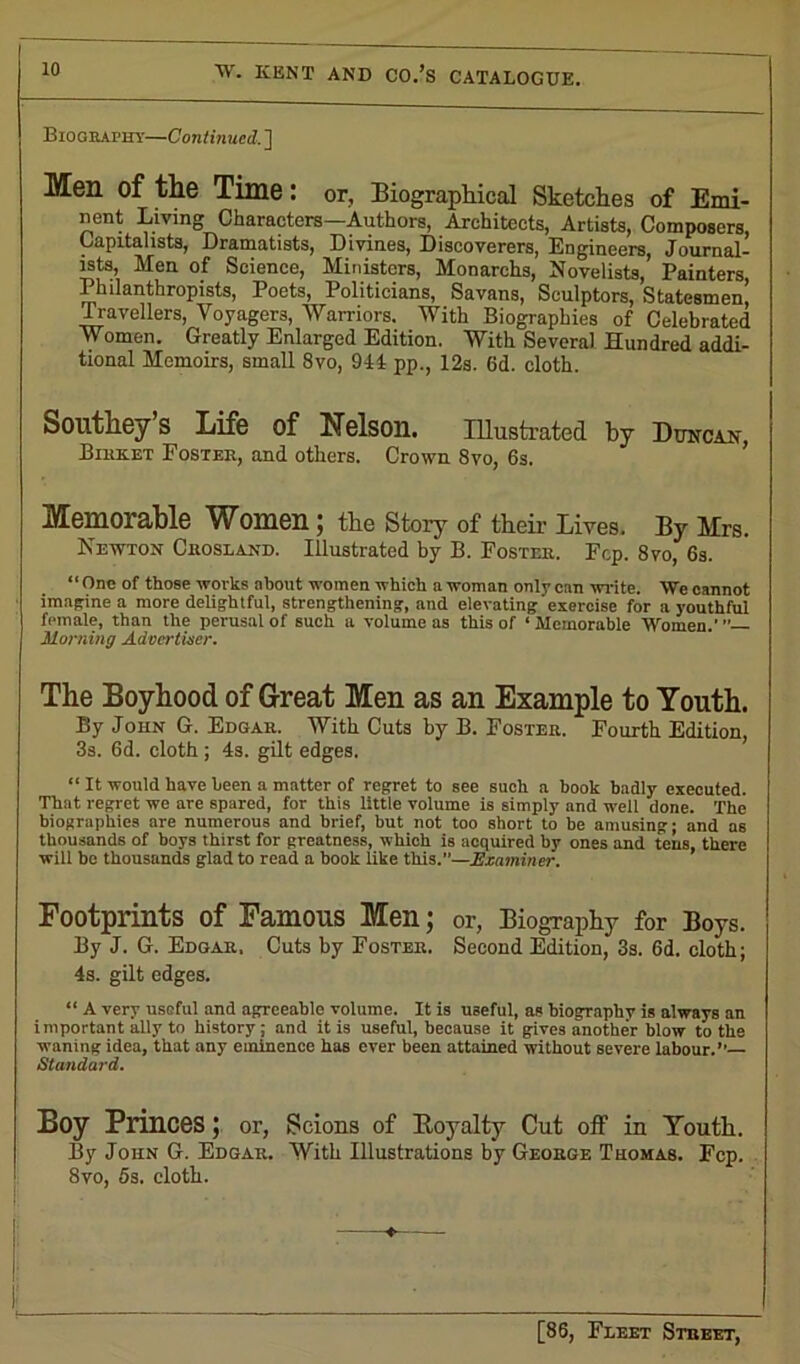 Biography—Continued. ] Men of the Time : or. Biographical Sketches of Emi- nent Living Characters—Authors, Architects, Artists, Composers, Capitalists, Dramatists, Divines, Discoverers, Engineers, Journal- ists, Men of Science, Ministers, Monarehs, Novelists, Painters, Philanthropists, Poets, Politicians, Savans, Sculptors, Statesmen, Travellers, Voyagers, Warriors. With Biographies of Celebrated Women. Greatly Enlarged Edition. With Several Hundred addi- tional Memoirs, small 8vo, 944 pp., 12s. 6d. cloth. Southey S Life of Nelson. Illustrated by Duncan Biuret Foster, and others. Crown 8vo, 6s. Memorable Women ; the Story of their Lives. By Mrs. Newton Crosland. Illustrated by B. Foster. Fcp. 8vo, 6s. “One of those works about women which a woman only can write. We cannot imagine a more delightful, strengthening, and elevating'exercise for a youthful female, than the perusal of such a volume as this of ‘Memorable Women.”’ Morning Advertiser. The Boyhood of Great Men as an Example to Youth. By John G. Edgar. With Cuts by B. Foster. Fourth Edition, 3s. 6d. cloth ; 4s. gilt edges. “ It would have been a matter of regret to see such a book badly executed. That regret we are spared, for this little volume is simply and well done. The biographies are numerous and brief, but not too short to be amusing; and as thousands of boys thirst for greatness, which is acquired by ones and tens, there will be thousands glad to read a book like this.”—Examiner. Footprints of Famous Men; or, Biography for Boys. By J. G. Edgar. Cuts by Foster. Second Edition, 3s. 6d. cloth; 4s. gilt edges. “ A very useful and agreeable volume. It is useful, as biography is always an important ally to history ; and it is useful, because it gives another blow to the waning idea, that any eminence has ever been attained without severe labour.’’ Standard. Boy Princes; or, Scions of Boyalty Cut off in Youth. By John G. Edgar. With Illustrations by George Thomas. Fcp. 8vo, 5s. cloth.