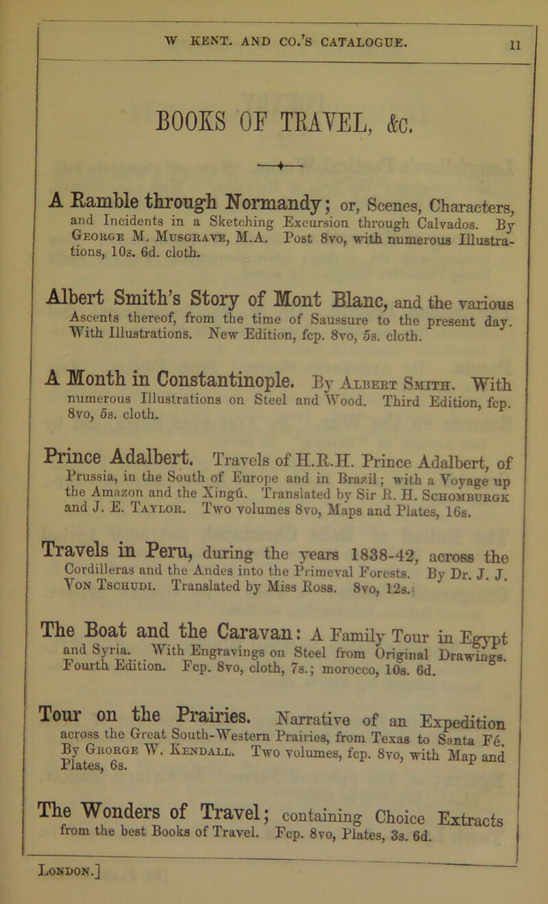 BOOKS OF TRAVEL, &c. A Ramble through Normandy; or, Scenes, Characters, and Incidents in a Sketching Excursion through Calvados. By George M. Musgrave, M.A. Post 8vo, with numerous Illustra- tions, 10s. 6d. cloth. Albert Smith’s Story of Mont Blanc, and the various Ascents thereof, from the time of Saussure to the present day. With Illustrations. New Edition, fcp. 8vo, 5s. cloth. A Month in Constantinople. By Albert Smith. With numerous Illustrations on Steel and Wood. Third Edition fcp 8 vo, 5s. cloth. ’ Prince Adalbert. Travels of II.B..H. Prince Adalbert, of Prussia, in the South of Europe and in Brazil; with a Voyage up the Amazon and the Xingu. Translated by Sir JR. U. Schomburgk and J. E. Taylor. Two volumes 8vo, Maps and Plates, 16s. Travels in Pern, during the years 1838-42, across the Cordilleras and the Andes into the Primeval Forests. By Dr J J Von Tschudi. Translated by Miss Ross. 8vo, 12s.: The Boat and the Caravan: A Family Tour in Egypt and Syria. With Engravings on Steel from Original Drawings Fourth Edition. Fcp. 8vo, cloth, 7s.; morocco, 10s. 6d. Tom’ on the Prairies. Narrative of an Expedition across the Great South-Western Prairies, from Texas to Santa Fe. By Grorge W. Kendall. Two volumes, fcp. 8vo, with Map and X i&t6Sj OS* The Wonders of Travel; containing Choice Extracts from the best Books of Travel. Fcp. 8vo, Plates, 3s. 6d.