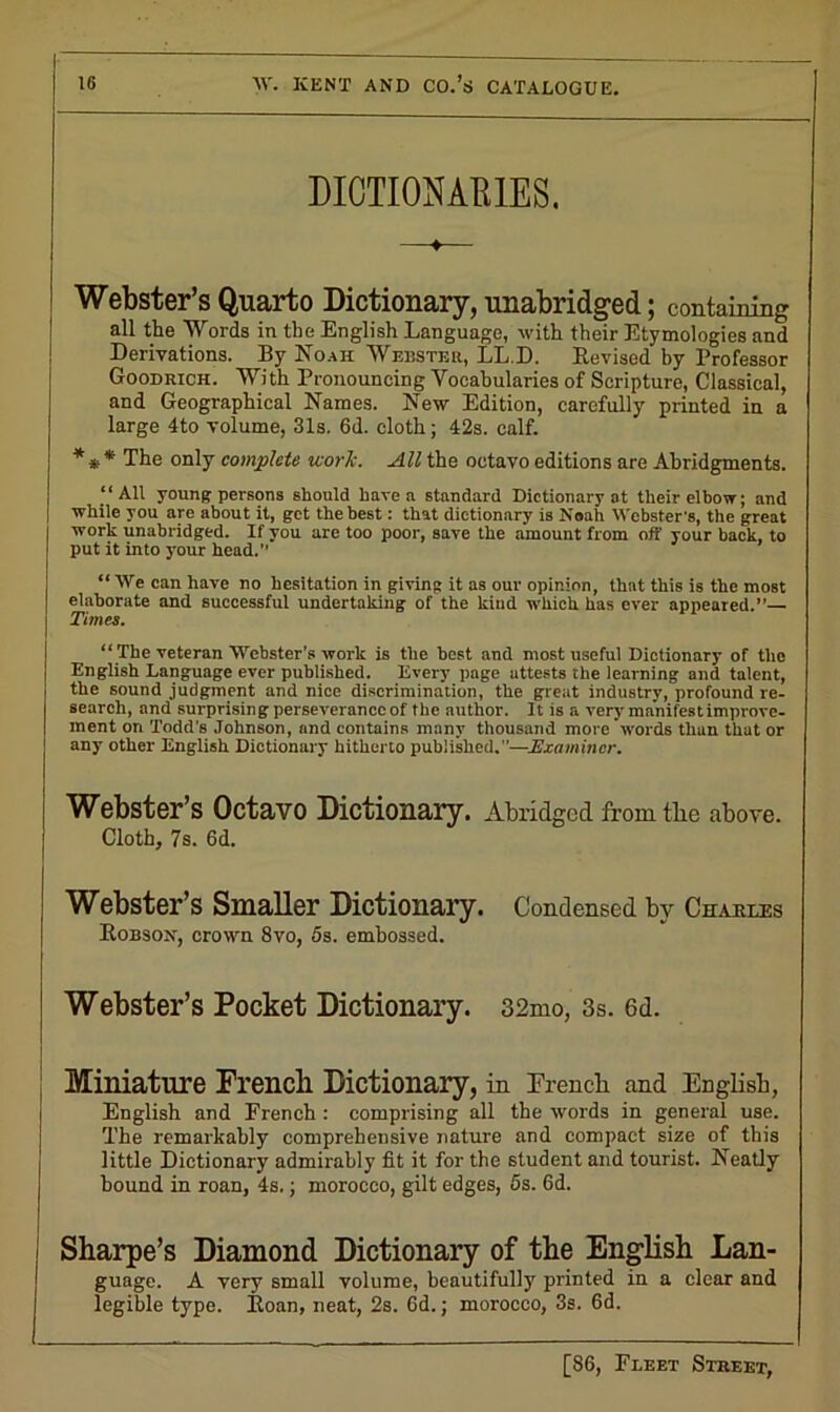 DICTIONARIES. Webster’s Quarto Dictionary, unabridged; containing all the Words in the English Language, with their Etymologies and Derivations. By Noah Webster, LL.D. Revised by Professor Goodrich. With Pronouncing Vocabularies of Scripture, Classical, and Geographical Names. New Edition, carefully printed in a large 4to volume, 31s. 6d. cloth; 42s. calf. **•* The only complete work. All the octavo editions are Abridgments. “All young persons should have a standard Dictionary at their elbow; and while you are about it, get the best: that dictionary is Noah Webster’s, the great work unabridged. If you are too poor, save the amount from off your back, to put it into your head. “We can have no hesitation in giving it as our opinion, that this is the most elaborate and successful undertaking of the kind which has ever appeared.’’— Times. “ The veteran Webster’s work is the best and most useful Dictionary of the English Language ever published. Every page attests the learning and talent, the sound judgment and nice discrimination, the great industry, profound re- search, and surprising perseverance of the author. It is a very manifest improve- ment on Todd’s Johnson, and contains many thousand more words than that or any other English Dictionary hitherto published.—Examiner. Webster’s Octavo Dictionary. Abridged fromtbe above. Cloth, 7s. 6d. Webster’s Smaller Dictionary. Condensed by Charles Robson, crown 8vo, 5s. embossed. Webster’s Pocket Dictionary. 32mo, 3s. 6d. Miniature French Dictionary, in French and English, English and French : comprising all the words in general use. The remarkably comprehensive nature and compact size of this little Dictionary admirably fit it for the student and tourist. Neatly hound in roan, 4s.; morocco, gilt edges, 5s. 6d. Sharpe’s Diamond Dictionary of the English Lan- guage. A very small volume, beautifully printed in a clear and legible type. Roan, neat, 2s. 6d.; morocco, 3s. 6d.