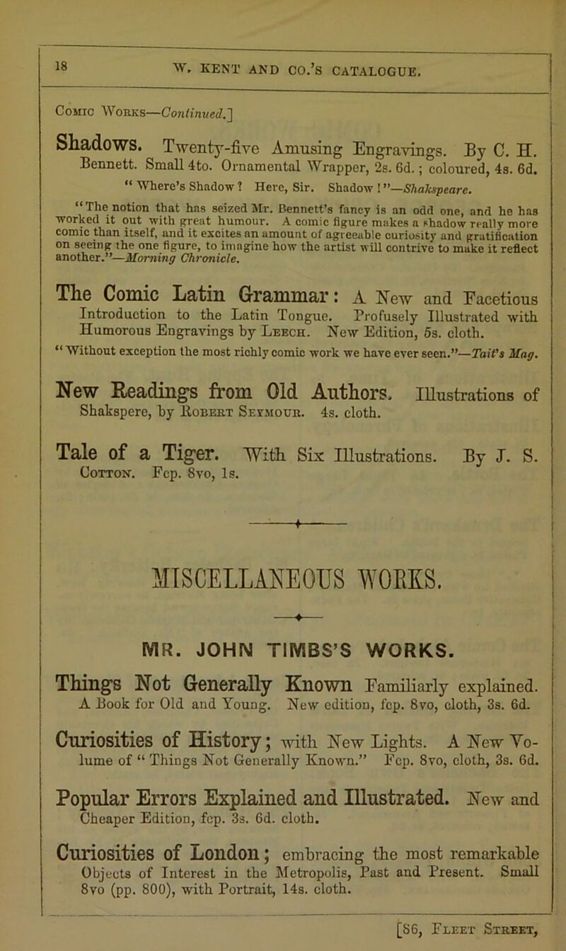 Comic Works—Continued.'] Shadows. Twenty-five Amusing Engravings. Ey C. H. Bennett. Small 4to. Ornamental Wrapper, 2s. 6d.; coloured, 4s. 6d. “ Where’s Shadow ? Here, Sir. Shadow ! —Shakspeare. “ The notion that has seized Mr. Bennett’s fancy is an odd one, and he has worked it out with great humour. A comic figure makes a shadow really more comic than itself, and it excites an amount of agreeable curiosity and gratification on seeing the one figure, to imagine how the artist will contrive to make it reflect another.”—Morning Chronicle. The Comic Latin Grammar: A New and Facetious Introduction to the Latin Tongue. Profusely Illustrated with Humorous Engravings by Leech. Hew Edition, 5s. cloth. 11 Without exception the most richly comic work we have ever seen.”—Tait’s Mag. New Readings from Old Authors. Illustrations of Shakspere, hy Bobert Seymour. 4s. cloth. Tale of a Tiger. With Six Illustrations. Ey J. S. Cotton. Fcp. 8vo, Is. + MISCELLANEOUS WOLES. ♦ MR. JOHN TIMBS’S WORKS. Things Not Generally Known Eamiliarly explained. A Book for Old and Young. New edition, fcp. 8vo, cloth, 3s. 6d. Curiosities of History; with New tights. A New Vo- lume of “ Things Not Generally Known.” Ecp. Svo, cloth, 3s. 6d. Popular Errors Explained and Illustrated. New and Cheaper Edition, fcp. 3s. 6d. cloth. Curiosities of London; embracing the most remarkable Objects of Interest in the Metropolis, Past and Present. Small 8V0 (pp. 800), with Portrait, 14s. cloth.