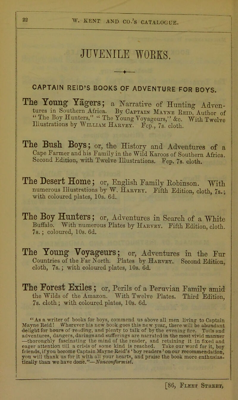 JUVENILE WORKS. CAPTAIN REID’S BOOKS OF ADVENTURE FOR BOYS. The Young Yagers; a Narrative of Hunting Adven- tures in Southern Africa. By Captain Mayne Reid, Author of “ The Boy Hunters,” “ The Young Voyageurs,” &o. With Twelve Illustrations by William Harvey. Fcp., 7s. cloth. The Bush Boys; or, the History and Adventures of a Cape Farmer and his Family in the Wild Karoos of Southern Africa. Second Edition, with Twelve Illustrations. Fcp. 7s. cloth. The Desert Home; or, English Family Eobinson. With numerous Illustrations by W. Harvey. Fifth Edition, cloth, 7s.; with coloured plates, 10s. 6d. The Boy Hunters; or, Adventures in Search of a White Buffalo. With numerous Plates by Harvey. Fifth Edition, cloth. 7 s.; coloured, 10s. 6d. The Young Voyageurs; or, Adventures in the Fur Countries of the Far North. Plates by Harvey. Second Edition, cloth, 7s.; with coloured plates, 10s. 6d. The Forest Exiles ; or, Perils of a Peruvian Family amid the Wilds of the Amazon. With Twelve Plates. Third Edition, 7s. cloth; with coloured plates, 10s. 6d. “As a writer of books for boys, commend us above all men living: to Captain Mayne Reid! Wherever his new book goes this new year, there will be abundant delight for hours of reading, and plenty’ to talk of by the evening Are. Toils and adventures, dangers, darings and sufferings are narrated in the most vivid manner —thoroughly fascinating the mind of the reader, and retaining it in fixed and eager attention till a crisis of some kind is reached. Take our word for it, boy friends, if you become Captain Mayne Reid’s ‘boy readers ’ on our recommendation, you will thank us for it with all your hearts, and praise the book more enthusias- tically than we have done.”—Nonconformist.