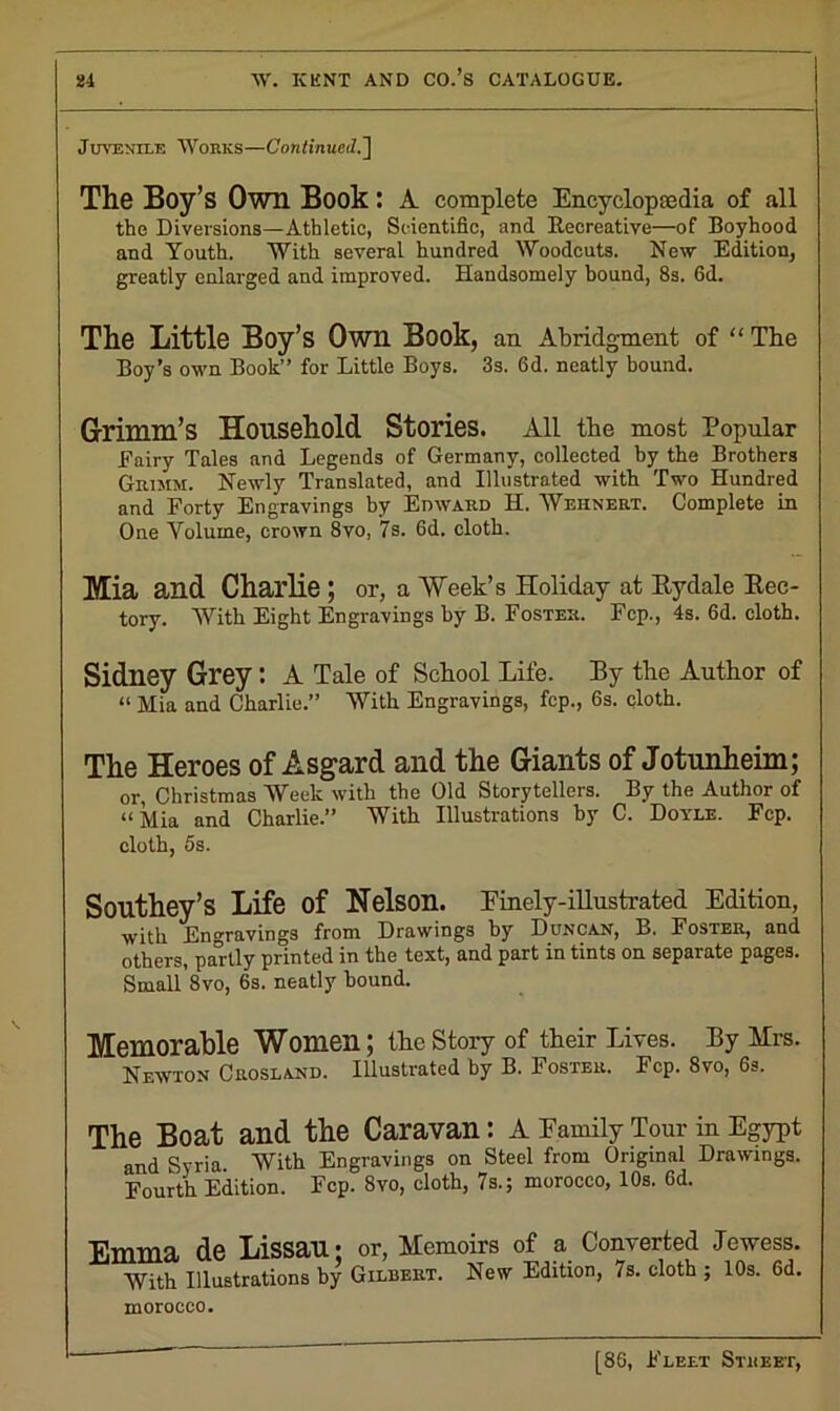 Juvenile Works—Continued.'] The Boy’s Own Book: A complete Encyclopedia of all the Diversions—Athletic, Scientific, and Becreative—of Boyhood and Youth. With several hundred Woodcuts. New Edition, greatly enlarged and improved. Handsomely bound, 8s. fid. The Little Boy’s Own Book, an Abridgment of “ The Boy’s own Book” for Little Boys. 3s. fid. neatly bound. Grimm’s Household Stories. All the most Popular Fairy Tales and Legends of Germany, collected by the Brothers Grimm. Newly Translated, and Illustrated with Two Hundred and Forty Engravings by Edward H. Wehnert. Complete in One Volume, crown 8vo, 7s. fid. cloth. Mia and Charlie ; or, a Week’s Holiday at Rydale Rec- tory. With Eight Engravings by B. Foster. Fcp., 4s. 6d. cloth. Sidney Grey: A Tale of School Life. By the Author of “ Mia and Charlie.” With Engravings, fcp., 6s. cloth. The Heroes of Asgard and the Giants of Jotunheim; or, Christmas Week with the Old Storytellers. By the Author of “Mia and Charlie.” With Illustrations by C. Doyle. Fcp. cloth, 5s. Southey’s Life of Nelson. Finely-illustrated Edition, with Engravings from Drawings by Duncan, B. Foster, and others, partly printed in the text, and part in tints on separate pages. Small 8vo, 6s. neatly hound. Memorable Women; the Story of their Lives. By Mrs. Newton Crosland. Illustrated by B. Foster. Fcp. 8vo, 6s. The Boat and the Caravan: A Family Tour in Egypt and Syria With Engravings on Steel from Original Drawings. Fourth Edition. Fcp. 8vo, cloth, 7s.; morocco, 10s. fid. Emma de Lissau; or, Memoirs of a Converted Jewess. With Illustrations by Gilbert. New Edition, 7s. cloth ; 10s. fid. morocco.