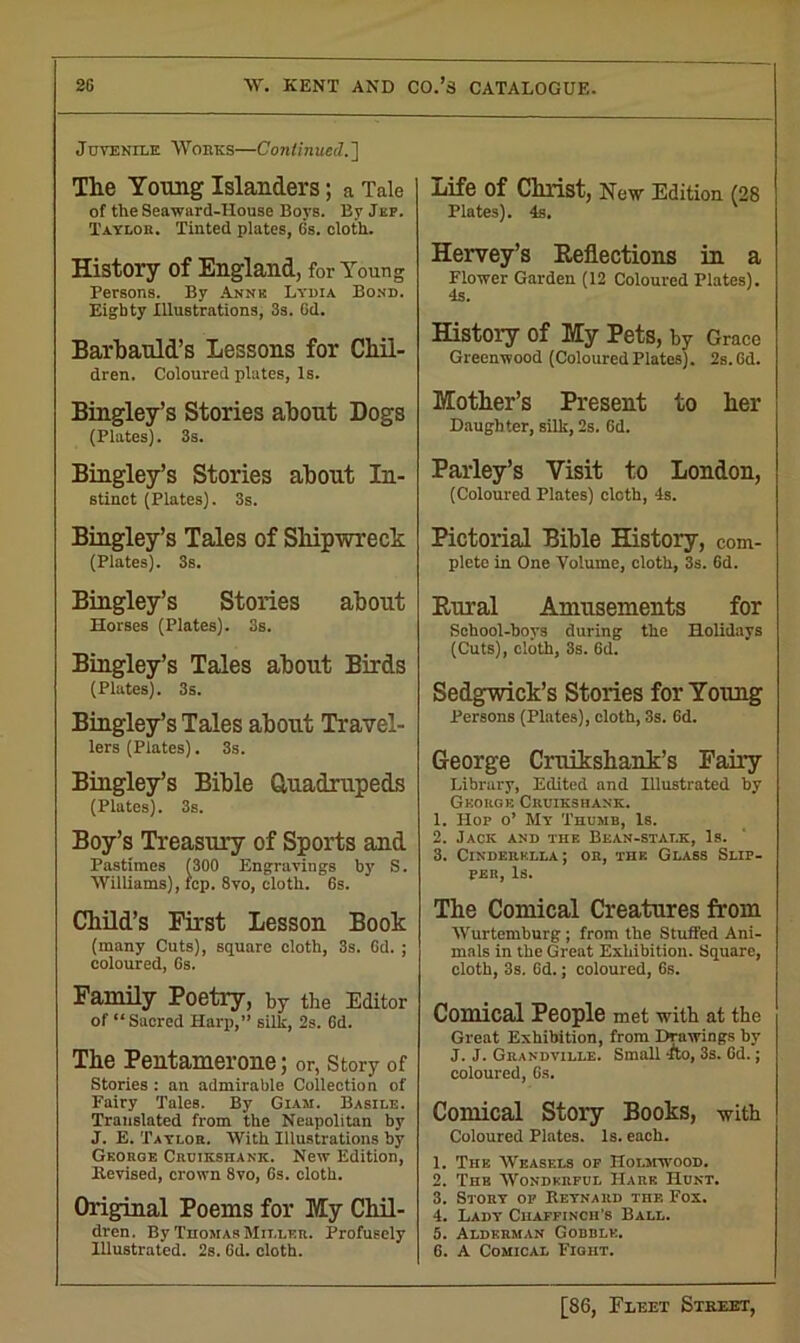 Juvenile Works—Continued.'] The Young Islanders; a Tale of the Seaward-House Boys. By Jef. Taylor. Tinted plates, 6s. cloth. History of England, for Young Persons. By Annk Lydia Bond. Eighty Illustrations, 3s. 6d. Barbauld’s Lessons for Chil- dren. Coloured plates, Is. Bingley’s Stories about Dogs (Plates). 3s. Bingley’s Stories about In- stinct (Plates). 3s. Bingley’s Tales of Shipwreck (Plates). 3s. Bingley’s Stories about Horses (Plates). 3s. Bingley’s Tales about Birds (Plates). 3s. Bingley’s Tales about Travel- lers (Plates). 3s. Bingley’s Bible Quadrupeds (Plates). 3s. Boy’s Treasury of Sports and Pastimes (300 Engravings by S. Williams), fcp. 8vo, cloth. 6s. Child’s First Lesson Book (many Cuts), square cloth, 3s. 6d. ; coloured, 6s. Family Poetry, by the Editor of “ Sacred Harp,” silk, 2s. 6d. The Pentamerone; or, Story of Stories : an admirable Collection of Fairy Tales. By Giam. Basile. Translated from the Neapolitan by J. E. Taylor. With Illustrations by George Crdikshank. New Edition, Revised, crown 8vo, 6s. cloth. Original Poems for My Chil- dren. By Thomas Miller. Profusely Illustrated. 2s. 6d. cloth. Life Of Christ, New Edition (28 Plates). 4s. Hervey’s Reflections in a Flower Garden (12 Coloured Plates). 4s. History of My Pets, by Grace Greenwood (ColouredPlates). 2s.6d. Mother’s Present to her Daughter, silk, 2s. 6d. Parley’s Visit to London, (Coloured Plates) clcth, 4s. Pictorial Bible History, com- plete in One Volume, cloth, 3s. 6d. Rural Amusements for School-boys during the Holidays (Cuts), cloth, 3s. 6d. Sedgwick’s Stories for Young Persons (Plates), cloth, 3s. 6d. George Cruikshank’s Fairy Library, Edited and Illustrated by George Cruikshank. 1. Hop o’ My Thumb, Is. 2. Jack and the Bean-stalk, Is. 3. Cinderella; or, the Glass Slip- per, Is. The Comical Creatures from Wurtemburg; from the Stuffed Ani- mals in the Great Exhibition. Square, cloth, 3s. 6d.; coloured, 6s. Comical People met with at the Great Exhibition, from Drawings by J. J. Grandville. Small Tto, 3s. 6d.; coloured, 6s. Comical Story Books, with Coloured Plates. Is. each. 1. The Weasels of 1Tot.mwood. 2. The Wonderful Hare Hunt. 3. Story of Reynard the Fox. 4. Lady Chaffinch's Ball. 5. Alderman Gobble. 6. A Comical Fight.