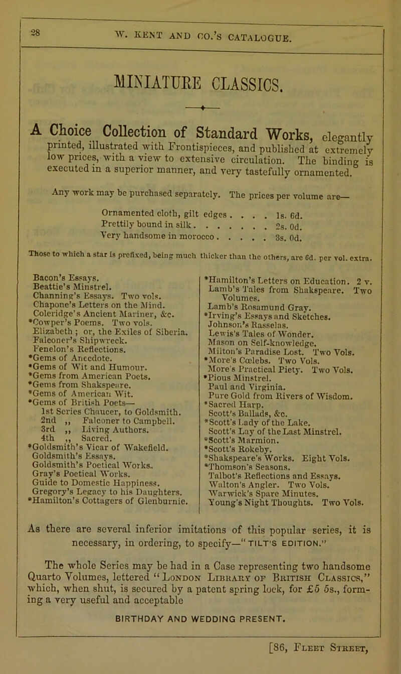 MINIATURE CLASSICS. A Choice Collection of Standard Works, elegantly printed, illustrated with Frontispieces, and published at extremely low prices, with a view to extensive circulation. The binding is executed in a superior manner, and very tastefully ornamented. Any work may be purchased separately. The prices per volume are— Ornamented cloth, gilt edges .... Is. Gd. Prettily hound in silk 2s. Od. Very handsome in morocco 3s. Od. Those to which a star is prefixed, being much thicker than the others, arc Cd. per vol. extra. Bacon’s Essays. Beattie’s Minstrel. Channing’s Essays. Two vols. Chapone’s Letters on the Mind. Coleridge’s Ancient Mariner, &e. •Cowper’s Poems. Two vols. Elizabeth ; or, the Exiles of Siberia. Falconer's Shipwreck. Fenelon’s Reflections. •Gems of Anecdote. •Gems of Wit and Humour. •Gems from American Poets. •Gems from Shakspeare. •Gems of American Wit. •Gems of British Poets— 1st Scries Chaucer, to Goldsmith. 2nd ,, Falconer to Campbell. 3rd ,, Living Authors. 4th ,, Sacred. •Goldsmith’s Vicar of Wakefield. Goldsmith’s Essays. Goldsmith’s Poetical Works., Gray’s Poetical Works. Guide to Domestic Happiness. Gregory’s Legacy to his Daughters. •Hamilton’s Cottagers of Glenburnie. •Hamilton’s Letters on Education. 2 v. Lamb’s Tales from Shakspeare. Two Volumes. Lamb’s Rosamund Gray. •Irving’s Essays and Sketches. Johnson’s Rasselas. Lewis's Tales of Wonder. Mason on Self-knowledge. Milton’s Paradise Lost. Two Vols. •More’s Calebs. Two Vols. Mare s Practical Piety. Two Vols. •Pious Minstrel. Paul and Virginia. Pure Gold from Rivers of Wisdom. •Sacred Harp. Scott's Ballads, Scc. •Scott's Lady of the Lake. Scott's Lay of the Last Minstrel. “Scott's Marmion. •Scott’s Rolceby. •Shakspeare's Works. Eight Vols. •'Thomson's Seasons. Talbot’s Reflections and Essays. Walton's Angler. Two Vols. Warwick’s Spare Minutes, young's Night Thoughts. Two Vols. As there are several inferior imitations of this popular series, it is necessary, in ordering, to specify—tilt’s edition.” The whole Series may be had in a Case representing two handsome Quarto Volumes, lettered “ London Libkah.y of British Classics,” which, when shut, is secured by a patent spring lock, for £5 5s., form- ing a very useful and acceptable BIRTHDAY AND WEDDING PRESENT.