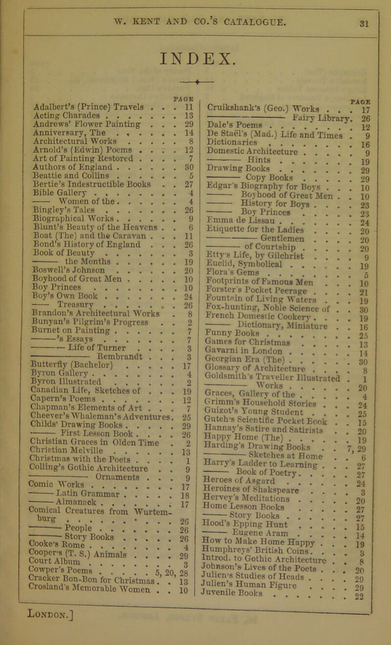 INDEX. PAGE • 11 Acting Charades 13 Adalbert’s (Prince) Travels Andrews’ Flower Painting ... 29 Anniversary, The . , .... 14 Architectural Works 8 Arnold’s (Edwin) Poems .... 12 Art of Painting Restored .... 7 Authors of England 30 Beattie and Collins 5 Bertie’s Indestructible Books . . 27 Bible Gallery 4 Women of the 4 Bingley’s Tales 26 Biographical Works 9 Blunt’s Beauty of the Heavens . . 6 Boat (The) and the Caravan . . . 11 Bond’s History of England ... 26 Book of Beauty 3 the Months 19 Boswell’s Johnson 20 Boyhood of Great Men 10 Boy Princes 10 Boy’s Own Book 24 Treasury 26 Brandon’s Architectural Works . 8 Bunyan’s Pilgrim’s Progress . . 2 Burnet on Painting 7 ’s Essays 7 - Life of Turner Rembrandt Butterfly (Bachelor) [tilery . . . Vurtem- 3 3 17 4 Byron Gal Byron Illustrated 2 Canadian Life, Sketches of ... 19 Capern’s Poems 12 Chapman’s Elements of Art ... 7 Cheever’s Whaleman’s Adventures, 25 Childs' Drawing Books 29 26 2 13 1 9 9 17 18 17 First Lesson Book . Christian Graces in Olden Time Christian Melville Christmas with the Poets . . . Coding's Gothic Architecture ■ — Ornaments . . Comic Works .... Latin Grammar . • Almanack . . . Comical Creatures from burg People . . . “— Story Books . Cooke’s Rome . . . Coopers (T. S.) Animals Court Album .... Cowpcr’8 Poems 5 20 28 Cracker Bon-Bon for Christmas.’ . ’ 13 Crosland's Memorable Women . . 10 Cruikshank’s (Geo.) Works ——- Fairy Library, Dale’s Poems De Stael's (Mad.) Life and Time's ' Dictionaries Domestic Architecture . . . Hints Drawing Books . . . . ! ■ Copy Books . . . Edgar’s Biography for Boys . Boyhood of Great Men History for Boys . . Boy Princes . . . Emma de Lissau Etiquette for the Ladies ! Gentlemen . . of Courtship . . . Ettys Life, by Gilchrist . . Euclid, Symbolical ... Flora's Gems Footprints of Famous Men .' Forster's Pocket Peerage . . Fountain of Living Waters . Fox-hunting, Noble Science of French Domestic Cookery. Dictionary, Miniature Funny Books Game's for Christmas . . . Gavarni in London .... Georgian Era (The) .... Glossary of Architecture . ] Goldsmith's Traveller Illustrat Works Graces, Gallery of the . * Grimm's Household Stories . Guizot’s Young Student . . Gutch’s Scientific Pocket Book Hannay s Satire and Satirists Happy Home (The) . . Harding's Drawing Books ~ Sketches at Home Harry s Ladder to Learning Book of Poetry. Heroes of Asgard . . Lleroines of Shakspeare Hervey’s Meditations . Home Lesson Books Story Books . . Hood’s Epping Hunt . Eugene Aram . . How to Make Home Happy Humphreys’ British Coins. . Introd. to Gothic Architecture Johnson’s Lives of the Poets Julieii'S Studies of Heads . Julien’s Human Figure Juvenile Boobs . . . PAGE . 17 26 12 . 9 . 16 . 9 . 19 . 29 . 29 . 10 . 10 . 23 . 23 . 24 . 20 . 20 . 20 . 9 . 19 . 5 . 10 . 21 . 19 . 30 . 19 . 16 . 25 . 13 . 14 . 30 . 8 . 1 . 20 . 4 . 24 . 25 . 15 . 20 . 19 7, 29 . 6 . 27 . 27 . 24 . 3 . 20 . 27 . 27 . 15 . 14 19 . 3 , 8 20 29 , 29 22