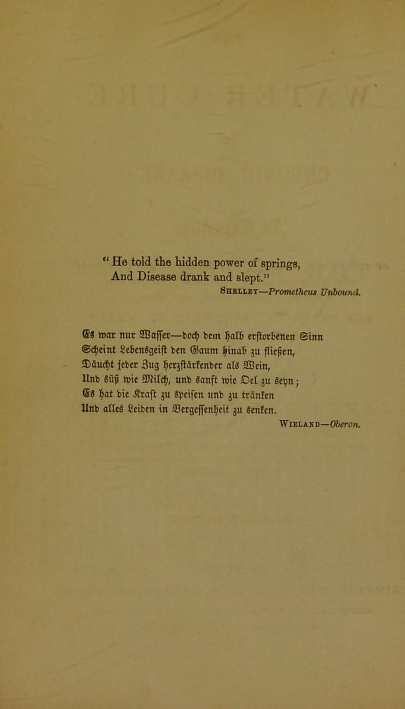 “ He told the hidden power of springs. And Disease drank and slept.” Shelley—Prometheus Unbound. ©S toot nut SBaffer—fcoci; bent FiatB erftebcnen @imt ©bjjeint SeSenggeift ben ®aum ftinafi ju (ticjjen, $fiucfyt jcbcr Bug Ticqfiatfcnbct a(8 fficin, Unb 8ufi nne £Diitcf>, unb Sanft vote Del §u gtyn; ®8 l)at bic Jfraft ju Spctfcrt ttnb ju trinfcn Unb atleS ficiten in SBergeffen^eit ju Scnfctt. Wieland—Oberon.