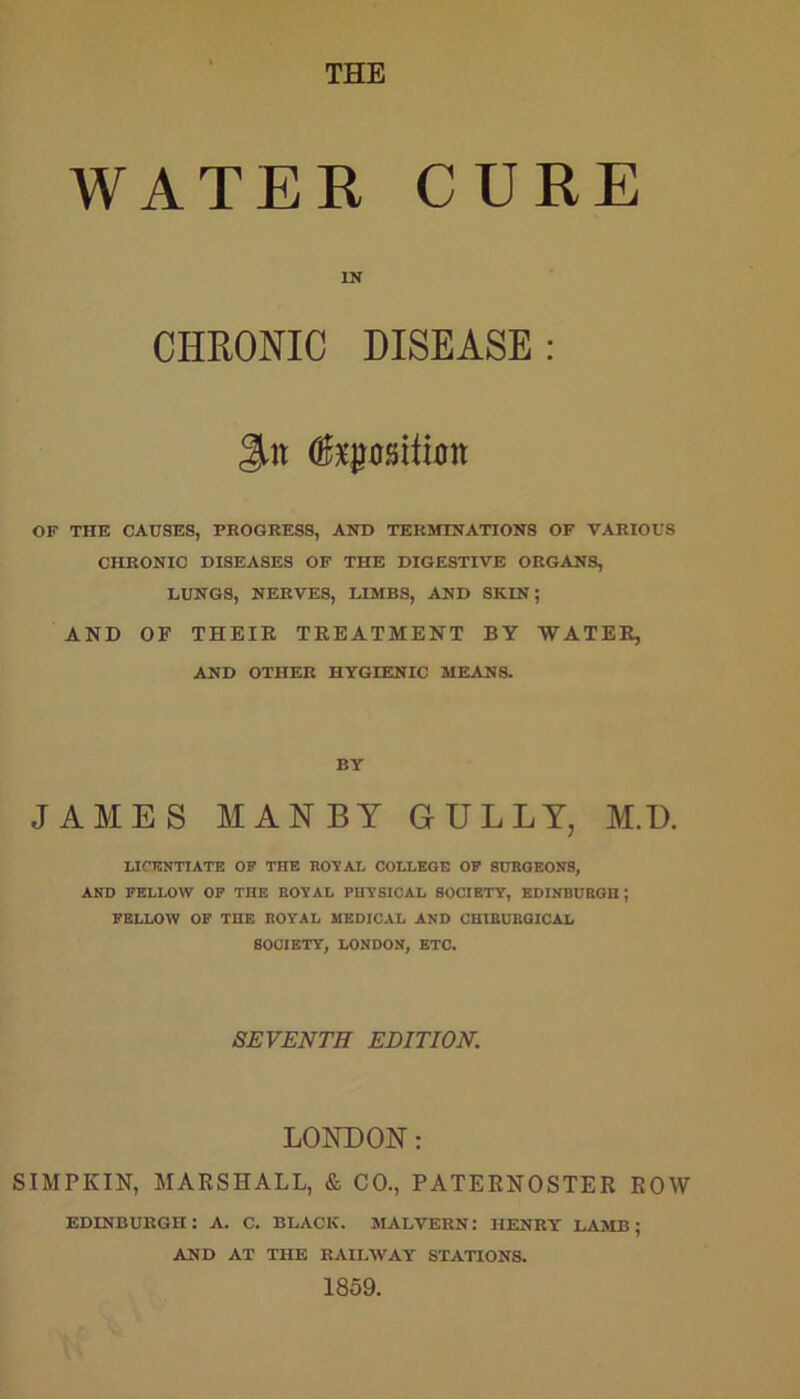 THE WATER CURE IN CHRONIC DISEASE : Jilt fepsitiott OF THE CAUSES, PROGRESS, AND TERMINATIONS OF VARIOUS CHRONIC DISEASES OF THE DIGESTIVE ORGANS, LUNGS, NERVES, LIMBS, AND SKIN; AND OF THEIR TREATMENT BY WATER, AND OTHER HYGIENIC MEANS. BY JAMES MAN BY GULLY, M.D. LICENTIATE OF THE ROYAL COLLEGE OF SURGEONS, AND FELLOW OF THE ROYAL PHYSICAL SOCIETY, EDINBURGH; FELLOW OF THE ROYAL MEDICAL AND CHIBURGICAL SOCIETY, LONDON, ETC. SEVENTH EDITION. LONDON: SIMPKIN, MARSHALL, & CO., PATERNOSTER ROW EDINBURGH: A. C. BLACK. MALVERN: HENRY LAMB; AND AT THE RAILWAY STATIONS. 1859.